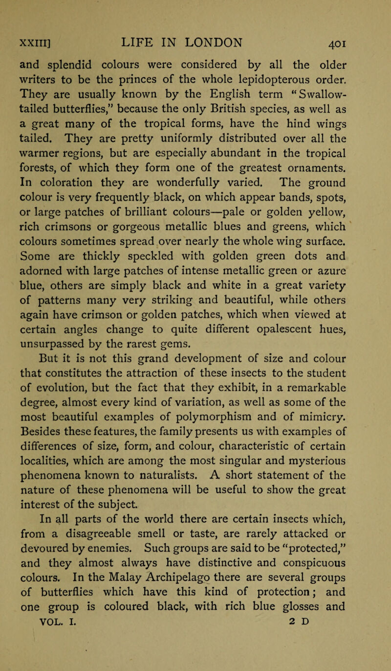 and splendid colours were considered by all the older writers to be the princes of the whole lepidopterous order. They are usually known by the English term “Swallow¬ tailed butterflies,” because the only British species, as well as a great many of the tropical forms, have the hind wings tailed. They are pretty uniformly distributed over all the warmer regions, but are especially abundant in the tropical forests, of which they form one of the greatest ornaments. In coloration they are wonderfully varied. The ground colour is very frequently black, on which appear bands, spots, or large patches of brilliant colours—pale or golden yellow, rich crimsons or gorgeous metallic blues and greens, which colours sometimes spread over nearly the whole wing surface. Some are thickly speckled with golden green dots and adorned with large patches of intense metallic green or azure blue, others are simply black and white in a great variety of patterns many very striking and beautiful, while others again have crimson or golden patches, which when viewed at certain angles change to quite different opalescent hues, unsurpassed by the rarest gems. But it is not this grand development of size and colour that constitutes the attraction of these insects to the student of evolution, but the fact that they exhibit, in a remarkable degree, almost every kind of variation, as well as some of the most beautiful examples of polymorphism and of mimicry. Besides these features, the family presents us with examples of differences of size, form, and colour, characteristic of certain localities, which are among the most singular and mysterious phenomena known to naturalists. A short statement of the nature of these phenomena will be useful to show the great interest of the subject. In all parts of the world there are certain insects which, from a disagreeable smell or taste, are rarely attacked or devoured by enemies. Such groups are said to be “protected,” and they almost always have distinctive and conspicuous colours. In the Malay Archipelago there are several groups of butterflies which have this kind of protection; and one group is coloured black, with rich blue glosses and VOL. I. 2D