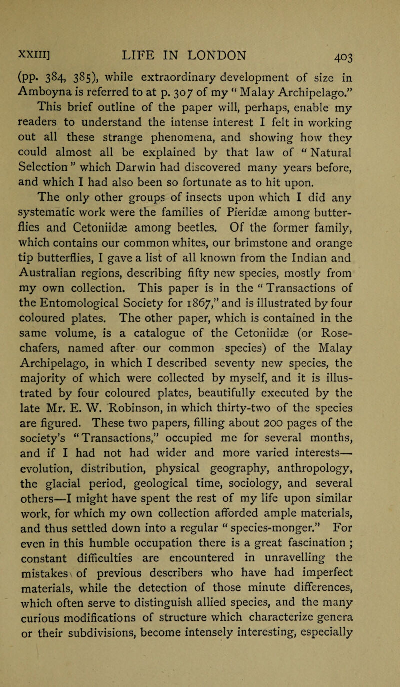(pp. 384, 385)) while extraordinary development of size in Amboyna is referred to at p. 307 of my “ Malay Archipelago.” This brief outline of the paper will, perhaps, enable my readers to understand the intense interest I felt in working out all these strange phenomena, and showing how they could almost all be explained by that law of “ Natural Selection ” which Darwin had discovered many years before, and which I had also been so fortunate as to hit upon. The only other groups of insects upon which I did any systematic work were the families of Pieridae among butter¬ flies and Cetoniidae among beetles. Of the former family, which contains our common whites, our brimstone and orange tip butterflies, I gave a list of all known from the Indian and Australian regions, describing fifty new species, mostly from my own collection. This paper is in the “Transactions of the Entomological Society for 1867,” and is illustrated by four coloured plates. The other paper, which is contained in the same volume, is a catalogue of the Cetoniidae (or Rose- chafers, named after our common species) of the Malay Archipelago, in which I described seventy new species, the majority of which were collected by myself, and it is illus¬ trated by four coloured plates, beautifully executed by the late Mr. E. W. Robinson, in which thirty-two of the species are figured. These two papers, filling about 200 pages of the society’s “Transactions,” occupied me for several months, and if I had not had wider and more varied interests—■ evolution, distribution, physical geography, anthropology, the glacial period, geological time, sociology, and several others—I might have spent the rest of my life upon similar work, for which my own collection afforded ample materials, and thus settled down into a regular “ species-monger.” For even in this humble occupation there is a great fascination ; constant difficulties are encountered in unravelling the mistakes \ of previous describers who have had imperfect materials, while the detection of those minute differences, which often serve to distinguish allied species, and the many curious modifications of structure which characterize genera or their subdivisions, become intensely interesting, especially