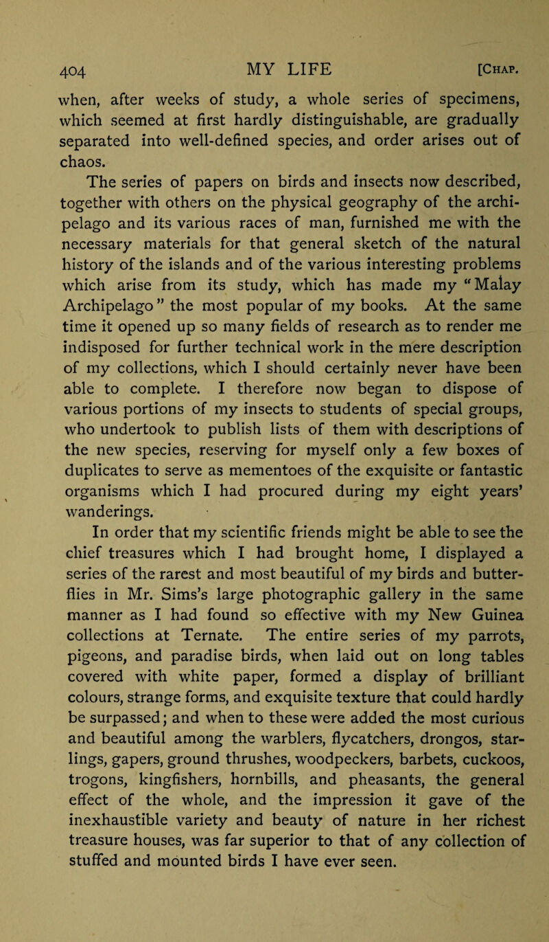 when, after weeks of study, a whole series of specimens, which seemed at first hardly distinguishable, are gradually separated into well-defined species, and order arises out of chaos. The series of papers on birds and insects now described, together with others on the physical geography of the archi¬ pelago and its various races of man, furnished me with the necessary materials for that general sketch of the natural history of the islands and of the various interesting problems which arise from its study, which has made my Malay Archipelago ” the most popular of my books. At the same time it opened up so many fields of research as to render me indisposed for further technical work in the mere description of my collections, which I should certainly never have been able to complete. I therefore now began to dispose of various portions of my insects to students of special groups, who undertook to publish lists of them with descriptions of the new species, reserving for myself only a few boxes of duplicates to serve as mementoes of the exquisite or fantastic organisms which I had procured during my eight years’ wanderings. In order that my scientific friends might be able to see the chief treasures which I had brought home, I displayed a series of the rarest and most beautiful of my birds and butter¬ flies in Mr. Sims’s large photographic gallery in the same manner as I had found so effective with my New Guinea collections at Ternate. The entire series of my parrots, pigeons, and paradise birds, when laid out on long tables covered with white paper, formed a display of brilliant colours, strange forms, and exquisite texture that could hardly be surpassed; and when to these were added the most curious and beautiful among the warblers, flycatchers, drongos, star- lings, gapers, ground thrushes, woodpeckers, barbets, cuckoos, trogons, kingfishers, hornbills, and pheasants, the general effect of the whole, and the impression it gave of the inexhaustible variety and beauty of nature in her richest treasure houses, was far superior to that of any collection of stuffed and mounted birds I have ever seen.