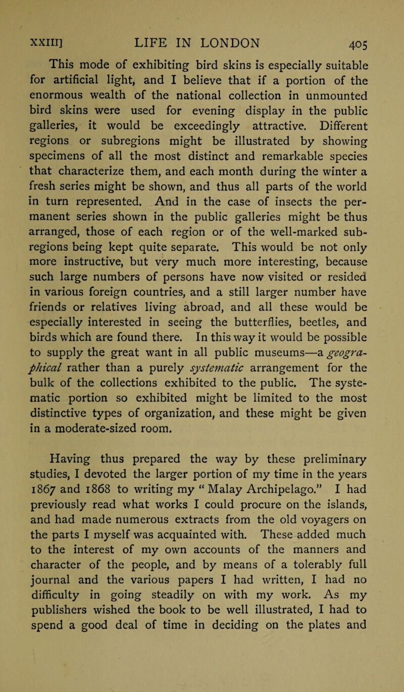 This mode of exhibiting bird skins is especially suitable for artificial light, and I believe that if a portion of the enormous wealth of the national collection in unmounted bird skins were used for evening display in the public galleries, it would be exceedingly attractive. Different regions or subregions might be illustrated by showing specimens of all the most distinct and remarkable species that characterize them, and each month during the winter a fresh series might be shown, and thus all parts of the world in turn represented. And in the case of insects the per¬ manent series shown in the public galleries might be thus arranged, those of each region or of the well-marked sub- regions being kept quite separate. This would be not only more instructive, but very much more interesting, because such large numbers of persons have now visited or resided in various foreign countries, and a still larger number have friends or relatives living abroad, and all these would be especially interested in seeing the butterflies, beetles, and birds which are found there. In this way it would be possible to supply the great want in all public museums—a geogra¬ phical rather than a purely systematic arrangement for the bulk of the collections exhibited to the public. The syste¬ matic portion so exhibited might be limited to the most distinctive types of organization, and these might be given in a moderate-sized room. Having thus prepared the way by these preliminary studies, I devoted the larger portion of my time in the years 1867 and 1868 to writing my “Malay Archipelago.” I had previously read what works I could procure on the islands, and had made numerous extracts from the old voyagers on the parts I myself was acquainted with. These added much to the interest of my own accounts of the manners and character of the people, and by means of a tolerably full journal and the various papers I had written, I had no difficulty in going steadily on with my work. As my publishers wished the book to be well illustrated, I had to spend a good deal of time in deciding on the plates and