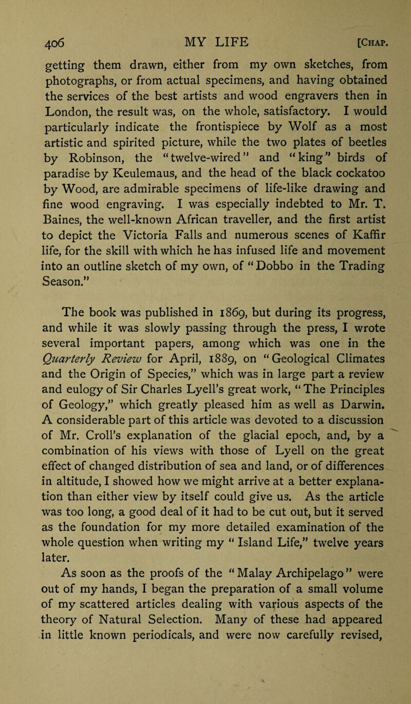 getting them drawn, either from my own sketches, from photographs, or from actual specimens, and having obtained the services of the best artists and wood engravers then in London, the result was, on the whole, satisfactory. I would particularly indicate the frontispiece by Wolf as a most artistic and spirited picture, while the two plates of beetles by Robinson, the “ twelve-wired ” and “ king ” birds of paradise by Keulemaus, and the head of the black cockatoo by Wood, are admirable specimens of life-like drawing and fine wood engraving. I was especially indebted to Mr. T. Baines, the well-known African traveller, and the first artist to depict the Victoria Falls and numerous scenes of Kaffir life, for the skill with which he has infused life and movement into an outline sketch of my own, of “Dobbo in the Trading Season.” The book was published in 1869, but during its progress, and while it was slowly passing through the press, I wrote several important papers, among which was one in the Quarterly Review for April, 1889, on “Geological Climates and the Origin of Species,” which was in large part a review and eulogy of Sir Charles Lyell’s great work, “ The Principles of Geology,” which greatly pleased him as well as Darwin. A considerable part of this article was devoted to a discussion of Mr. Croll’s explanation of the glacial epoch, and, by a combination of his views with those of Lyell on the great effect of changed distribution of sea and land, or of differences in altitude, I showed how we might arrive at a better explana¬ tion than either view by itself could give us. As the article was too long, a good deal of it had to be cut out, but it served as the foundation for my more detailed examination of the whole question when writing my “ Island Life,” twelve years later. As soon as the proofs of the “ Malay Archipelago ” were out of my hands, I began the preparation of a small volume of my scattered articles dealing with various aspects of the theory of Natural Selection. Many of these had appeared in little known periodicals, and were now carefully revised,