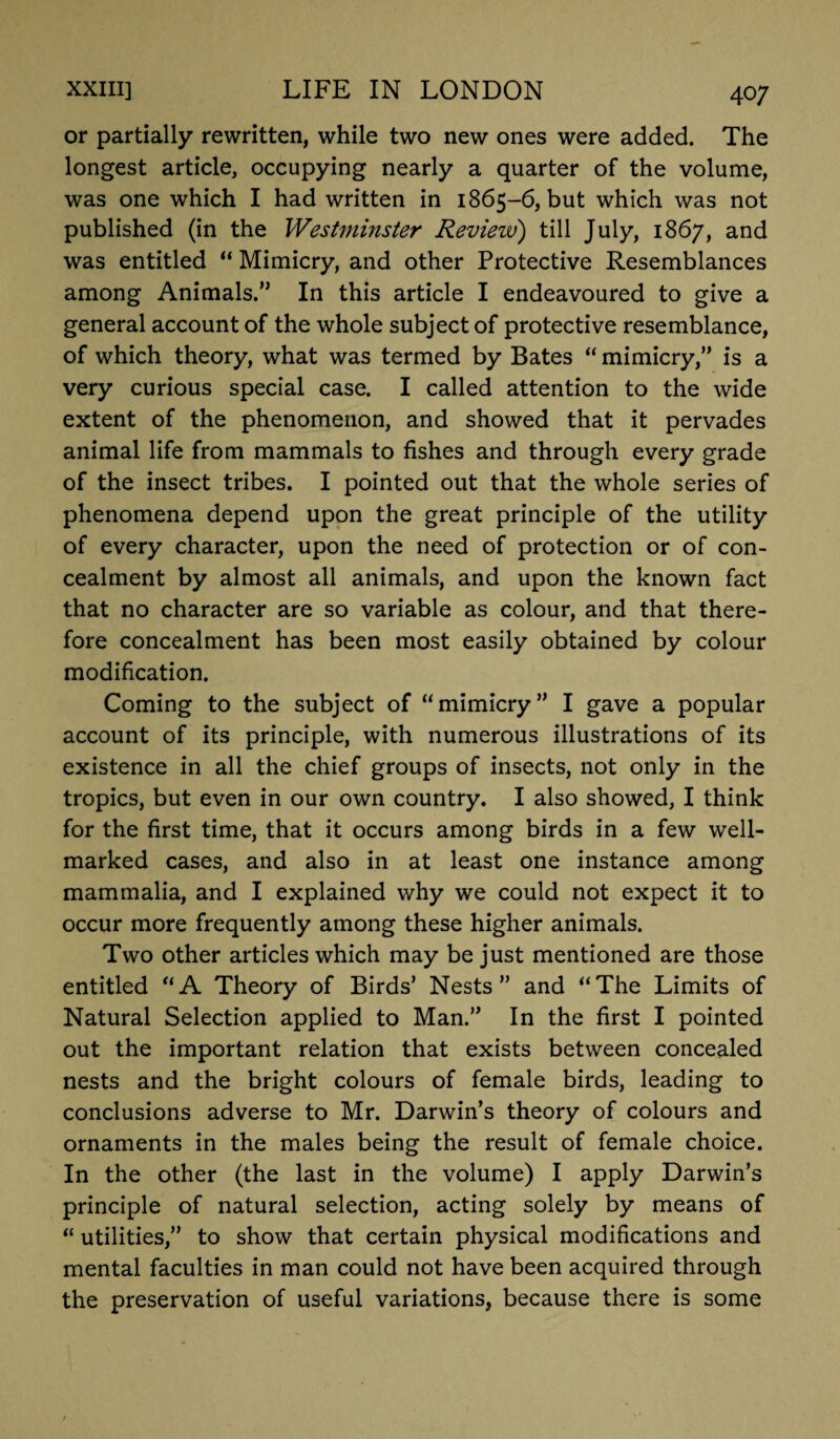 or partially rewritten, while two new ones were added. The longest article, occupying nearly a quarter of the volume, was one which I had written in 1865-6, but which was not published (in the Westminster Review) till July, 1867, and was entitled “ Mimicry, and other Protective Resemblances among Animals.” In this article I endeavoured to give a general account of the whole subject of protective resemblance, of which theory, what was termed by Bates “ mimicry,” is a very curious special case. I called attention to the wide extent of the phenomenon, and showed that it pervades animal life from mammals to fishes and through every grade of the insect tribes. I pointed out that the whole series of phenomena depend upon the great principle of the utility of every character, upon the need of protection or of con¬ cealment by almost all animals, and upon the known fact that no character are so variable as colour, and that there¬ fore concealment has been most easily obtained by colour modification. Coming to the subject of “mimicry” I gave a popular account of its principle, with numerous illustrations of its existence in all the chief groups of insects, not only in the tropics, but even in our own country. I also showed, I think for the first time, that it occurs among birds in a few well- marked cases, and also in at least one instance among mammalia, and I explained why we could not expect it to occur more frequently among these higher animals. Two other articles which may be just mentioned are those entitled “A Theory of Birds’ Nests” and “The Limits of Natural Selection applied to Man.” In the first I pointed out the important relation that exists between concealed nests and the bright colours of female birds, leading to conclusions adverse to Mr. Darwin’s theory of colours and ornaments in the males being the result of female choice. In the other (the last in the volume) I apply Darwin’s principle of natural selection, acting solely by means of “ utilities,” to show that certain physical modifications and mental faculties in man could not have been acquired through the preservation of useful variations, because there is some