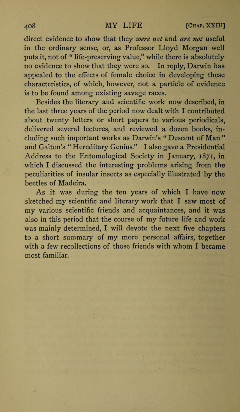 direct evidence to show that they were not and are not useful in the ordinary sense, or, as Professor Lloyd Morgan well puts it, not of “ life-preserving value,” while there is absolutely no evidence to show that they were so. In reply, Darwin has appealed to the effects of female choice in developing these characteristics, of which, however, not a particle of evidence is to be found among existing savage races. Besides the literary and scientific work now described, in the last three years of the period now dealt with I contributed about twenty letters or short papers to various periodicals, delivered several lectures, and reviewed a dozen books, in¬ cluding such important works as Darwin’s “ Descent of Man ” and Galton’s “ Hereditary Genius.” I also gave a Presidential Address to the Entomological Society in January, 1871, in which I discussed the interesting problems arising from the peculiarities of insular insects as especially illustrated by the beetles of Madeira. As it was during the ten years of which I have now sketched my scientific and literary work that I saw most of my various scientific friends and acquaintances, and it was also in this period that the course of my future life and work was mainly determined, I will devote the next five chapters to a short summary of my more personal affairs, together with a few recollections of those friends with whom I became most familiar.
