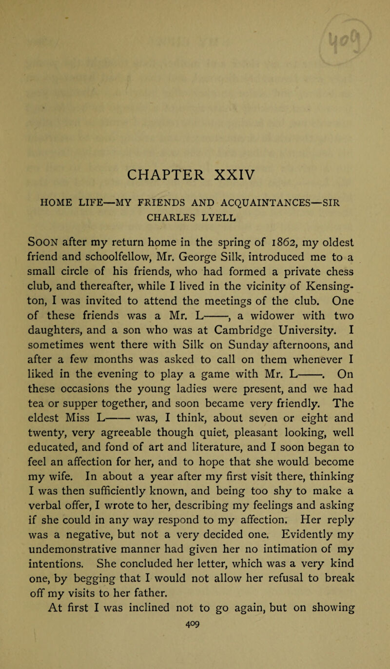 CHAPTER XXIV HOME LIFE—MY FRIENDS AND ACQUAINTANCES—SIR CHARLES LYELL SOON after my return home in the spring of 1862, my oldest friend and schoolfellow, Mr. George Silk, introduced me to a small circle of his friends, who had formed a private chess club, and thereafter, while I lived in the vicinity of Kensing¬ ton, I was invited to attend the meetings of the club. One of these friends was a Mr. L-, a widower with two daughters, and a son who was at Cambridge University. I sometimes went there with Silk on Sunday afternoons, and after a few months was asked to call on them whenever I liked in the evening to play a game with Mr. L-. On these occasions the young ladies were present, and we had tea or supper together, and soon became very friendly. The eldest Miss L-was, I think, about seven or eight and twenty, very agreeable though quiet, pleasant looking, well educated, and fond of art and literature, and I soon began to feel an affection for her, and to hope that she would become my wife. In about a year after my first visit there, thinking I was then sufficiently known, and being too shy to make a verbal offer, I wrote to her, describing my feelings and asking if she could in any way respond to my affection. Her reply was a negative, but not a very decided one. Evidently my undemonstrative manner had given her no intimation of my intentions. She concluded her letter, which was a very kind one, by begging that I would not allow her refusal to break off my visits to her father. At first I was inclined not to go again, but on showing