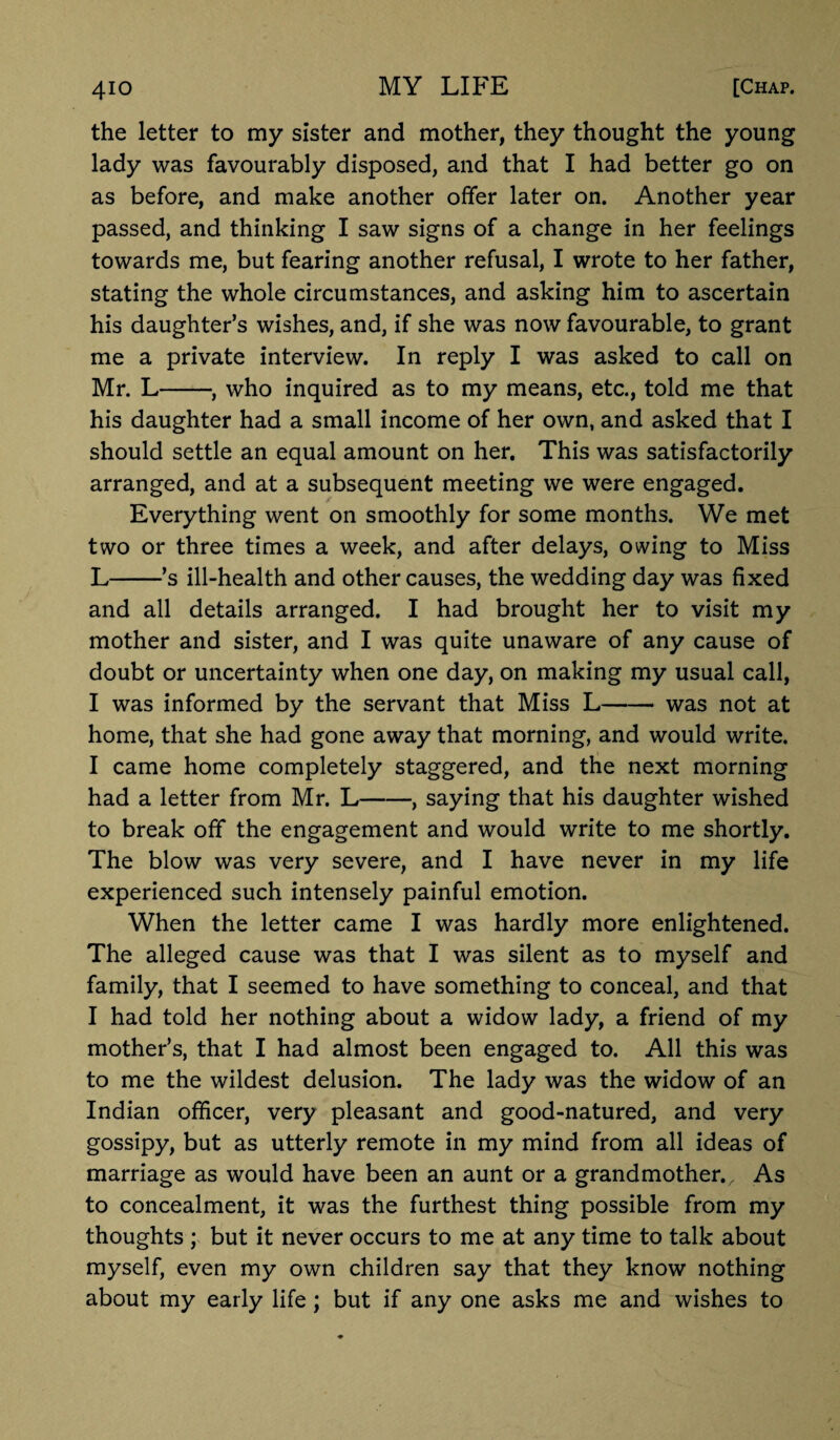 the letter to my sister and mother, they thought the young lady was favourably disposed, and that I had better go on as before, and make another offer later on. Another year passed, and thinking I saw signs of a change in her feelings towards me, but fearing another refusal, I wrote to her father, stating the whole circumstances, and asking him to ascertain his daughter’s wishes, and, if she was now favourable, to grant me a private interview. In reply I was asked to call on Mr. L-, who inquired as to my means, etc., told me that his daughter had a small income of her own, and asked that I should settle an equal amount on her. This was satisfactorily arranged, and at a subsequent meeting we were engaged. Everything went on smoothly for some months. We met two or three times a week, and after delays, owing to Miss L-’s ill-health and other causes, the wedding day was fixed and all details arranged. I had brought her to visit my mother and sister, and I was quite unaware of any cause of doubt or uncertainty when one day, on making my usual call, I was informed by the servant that Miss L- was not at home, that she had gone away that morning, and would write. I came home completely staggered, and the next morning had a letter from Mr. L-, saying that his daughter wished to break off the engagement and would write to me shortly. The blow was very severe, and I have never in my life experienced such intensely painful emotion. When the letter came I was hardly more enlightened. The alleged cause was that I was silent as to myself and family, that I seemed to have something to conceal, and that I had told her nothing about a widow lady, a friend of my mother’s, that I had almost been engaged to. All this was to me the wildest delusion. The lady was the widow of an Indian officer, very pleasant and good-natured, and very gossipy, but as utterly remote in my mind from all ideas of marriage as would have been an aunt or a grandmother., As to concealment, it was the furthest thing possible from my thoughts ; but it never occurs to me at any time to talk about myself, even my own children say that they know nothing about my early life; but if any one asks me and wishes to