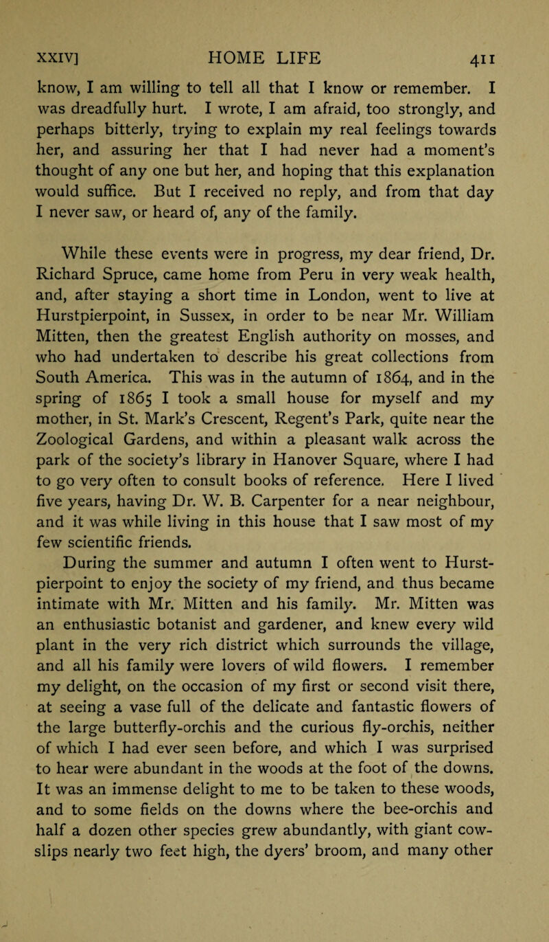 know, I am willing to tell all that I know or remember. I was dreadfully hurt. I wrote, I am afraid, too strongly, and perhaps bitterly, trying to explain my real feelings towards her, and assuring her that I had never had a moment’s thought of any one but her, and hoping that this explanation would suffice. But I received no reply, and from that day I never saw, or heard of, any of the family. While these events were in progress, my dear friend, Dr. Richard Spruce, came home from Peru in very weak health, and, after staying a short time in London, went to live at Hurstpierpoint, in Sussex, in order to be near Mr. William Mitten, then the greatest English authority on mosses, and who had undertaken to describe his great collections from South America. This was in the autumn of 1864, and in the spring of 1865 I took a small house for myself and my mother, in St. Mark’s Crescent, Regent’s Park, quite near the Zoological Gardens, and within a pleasant walk across the park of the society’s library in Hanover Square, where I had to go very often to consult books of reference. Here I lived five years, having Dr. W. B. Carpenter for a near neighbour, and it was while living in this house that I saw most of my few scientific friends. During the summer and autumn I often went to Hurst¬ pierpoint to enjoy the society of my friend, and thus became intimate with Mr. Mitten and his family. Mr. Mitten was an enthusiastic botanist and gardener, and knew every wild plant in the very rich district which surrounds the village, and all his family were lovers of wild flowers. I remember my delight, on the occasion of my first or second visit there, at seeing a vase full of the delicate and fantastic flowers of the large butterfly-orchis and the curious fly-orchis, neither of which I had ever seen before, and which I was surprised to hear were abundant in the woods at the foot of the downs. It was an immense delight to me to be taken to these woods, and to some fields on the downs where the bee-orchis and half a dozen other species grew abundantly, with giant cow¬ slips nearly two feet high, the dyers’ broom, and many other