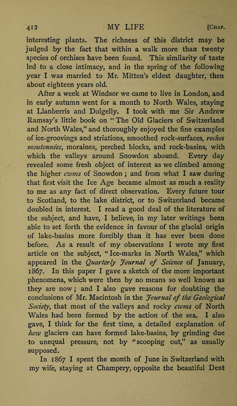 interesting plants. The richness of this district may be judged by the fact that within a walk more than twenty species of orchises have been found. This similarity of taste led to a close intimacy, and in the spring of the following year I was married to Mr. Mitten’s eldest daughter, then about eighteen years old. After a week at Windsor we came to live in London, and in early autumn went for a month to North Wales, staying at Llanberris and Dolgelly. I took with me Sir Andrew Ramsay’s little book on “ The Old Glaciers of Switzerland and North Wales,” and thoroughly enjoyed the fine examples of ice-groovings and striations, smoothed rock-surfaces, roches moutonnees, moraines, perched blocks, and rock-basins, with which the valleys around Snowdon abound. Every day revealed some fresh object of interest as we climbed among the higher cwms of Snowdon ; and from what I saw during that first visit the Ice Age became almost as much a reality to me as any fact of direct observation. Every future tour to Scotland, to the lake district, or to Switzerland became doubled in interest. I read a good deal of the literature of the subject, and have, I believe, in my later writings been able to set forth the evidence in favour of the glacial origin of lake-basins more forcibly than it has ever been done before. As a result of my observations I wrote my first article on the subject, “Ice-marks in North Wales,” which appeared in the Quarterly Journal of Science of January, 1867. In this paper I gave a sketch of the more important phenomena, which were then by no means so well known as they are now ; and I also gave reasons for doubting the conclusions of Mr. Macintosh in the Journal of the Geological Society, that most of the valleys and rocky cwms of North Wales had been formed by the action of the sea. I also gave, I think for the first time, a detailed explanation of how glaciers can have formed lake-basins, by grinding due to unequal pressure, not by “scooping out,” 'as usually supposed. In 1867 I spent the month of June in Switzerland with my wife, staying at Champery, opposite the beautiful Dent