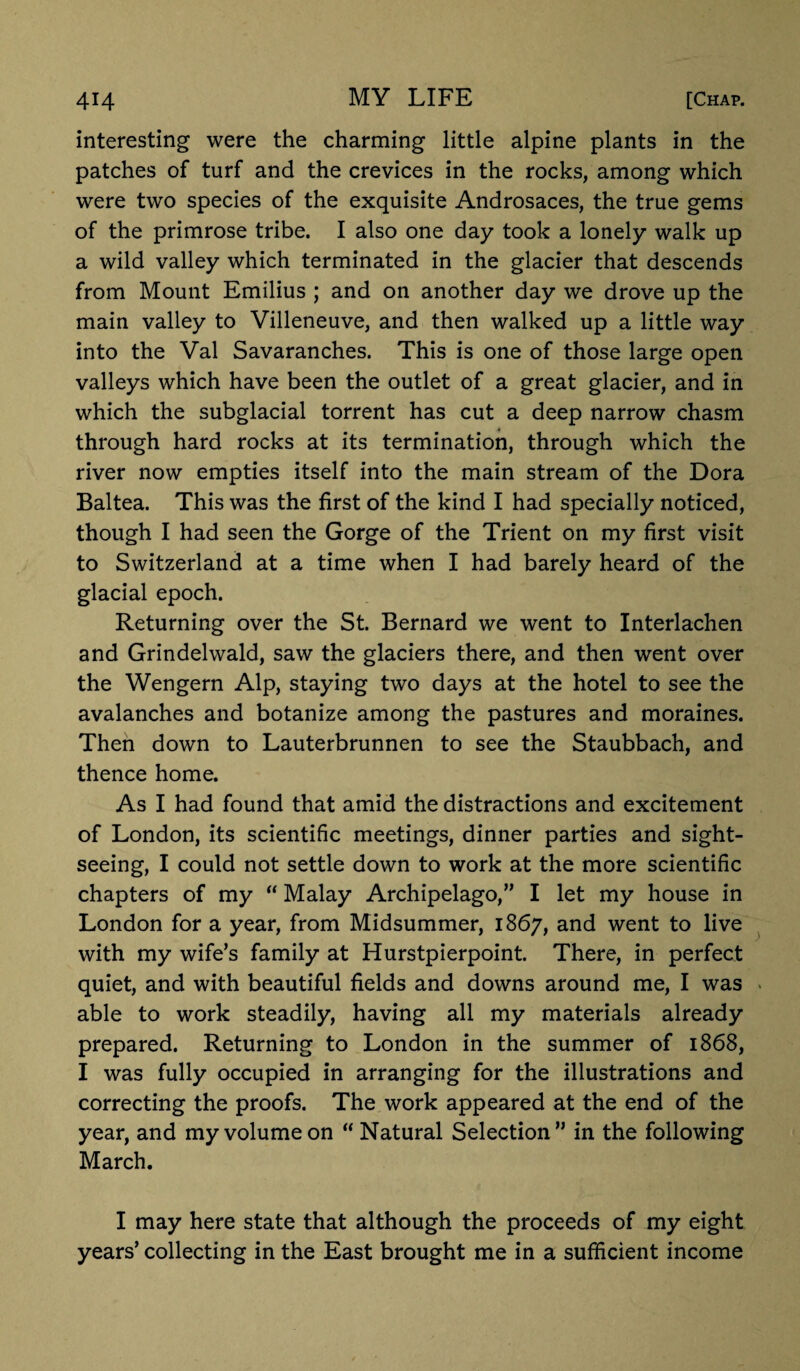 interesting were the charming little alpine plants in the patches of turf and the crevices in the rocks, among which were two species of the exquisite Androsaces, the true gems of the primrose tribe. I also one day took a lonely walk up a wild valley which terminated in the glacier that descends from Mount Emilius ; and on another day we drove up the main valley to Villeneuve, and then walked up a little way into the Val Savaranches. This is one of those large open valleys which have been the outlet of a great glacier, and in which the subglacial torrent has cut a deep narrow chasm through hard rocks at its termination, through which the river now empties itself into the main stream of the Dora Baltea. This was the first of the kind I had specially noticed, though I had seen the Gorge of the Trient on my first visit to Switzerland at a time when I had barely heard of the glacial epoch. Returning over the St. Bernard we went to Interlachen and Grindelwald, saw the glaciers there, and then went over the Wengern Alp, staying two days at the hotel to see the avalanches and botanize among the pastures and moraines. Then down to Lauterbrunnen to see the Staubbach, and thence home. As I had found that amid the distractions and excitement of London, its scientific meetings, dinner parties and sight¬ seeing, I could not settle down to work at the more scientific chapters of my “ Malay Archipelago,” I let my house in London for a year, from Midsummer, 1867, and went to live with my wife’s family at Hurstpierpoint. There, in perfect quiet, and with beautiful fields and downs around me, I was able to work steadily, having all my materials already prepared. Returning to London in the summer of 1868, I was fully occupied in arranging for the illustrations and correcting the proofs. The work appeared at the end of the year, and my volume on “ Natural Selection” in the following March. I may here state that although the proceeds of my eight years’ collecting in the East brought me in a sufficient income