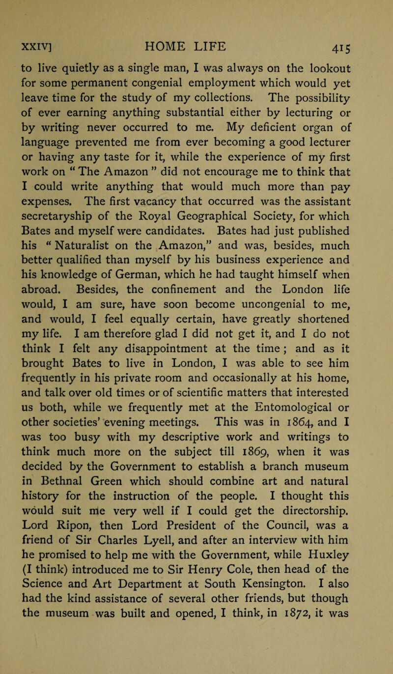 to live quietly as a single man, I was always on the lookout for some permanent congenial employment which would yet leave time for the study of my collections. The possibility of ever earning anything substantial either by lecturing or by writing never occurred to me. My deficient organ of language prevented me from ever becoming a good lecturer or having any taste for it, while the experience of my first work on “ The Amazon ” did not encourage me to think that I could write anything that would much more than pay expenses. The first vacancy that occurred was the assistant secretaryship of the Royal Geographical Society, for which Bates and myself were candidates. Bates had just published his “ Naturalist on the Amazon,” and was, besides, much better qualified than myself by his business experience and his knowledge of German, which he had taught himself when abroad. Besides, the confinement and the London life would, I am sure, have soon become uncongenial to me, and would, I feel equally certain, have greatly shortened my life. I am therefore glad I did not get it, and I do not think I felt any disappointment at the time; and as it brought Bates to live in London, I was able to see him frequently in his private room and occasionally at his home, and talk over old times or of scientific matters that interested us both, while we frequently met at the Entomological or other societies’ evening meetings. This was in 1864, and I was too busy with my descriptive work and writings to think much more on the subject till 1869, when it was decided by the Government to establish a branch museum in Bethnal Green which should combine art and natural history for the instruction of the people. I thought this would suit me very well if I could get the directorship. Lord Ripon, then Lord President of the Council, was a friend of Sir Charles Lyell, and after an interview with him he promised to help me with the Government, while Huxley (I think) introduced me to Sir Henry Cole, then head of the Science and Art Department at South Kensington. I also had the kind assistance of several other friends, but though the museum was built and opened, I think, in 1872, it was