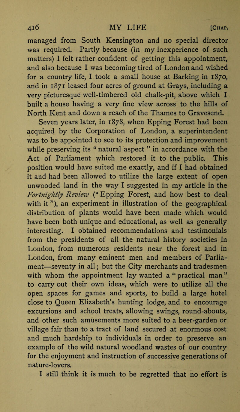 managed from South Kensington and no special director was required. Partly because (in my inexperience of such matters) I felt rather confident of getting this appointment, and also because I was becoming tired of London and wished for a country life, I took a small house at Barking in 1870, and in 1871 leased four acres of ground at Grays, including a very picturesque well-timbered old chalk-pit, above which I built a house having a very fine view across to the hills of North Kent and down a reach of the Thames to Gravesend. Seven years later, in 1878, when Epping Forest had been acquired by the Corporation of London, a superintendent was to be appointed to see to its protection and improvement while preserving its “ natural aspect ” in accordance with the Act of Parliament which restored it to the public. This position would have suited me exactly, and if I had obtained it and had been allowed to utilize the large extent of open unwooded land in the way I suggested in my article in the Fortnightly Review (“ Epping Forest, and how best to deal with it ”), an experiment in illustration of the geographical distribution of plants would have been made which would have been both unique and educational, as well as generally interesting. I obtained recommendations and testimonials from the presidents of all the natural history societies in London, from numerous residents near the forest and in London, from many eminent men and members of Parlia¬ ment—seventy in all; but the City merchants and tradesmen with whom the appointment lay wanted a “ practical man ” to carry out their own ideas, which were to utilize all the open spaces for games and sports, to build a large hotel close to Queen Elizabeth’s hunting lodge, and to encourage excursions and school treats, allowing swings, round-abouts, and other such amusements more suited to a beer-garden or village fair than to a tract of land secured at enormous cost and much hardship to individuals in order to preserve an example of the wild natural woodland wastes of our country for the enjoyment and instruction of successive generations of nature-lovers. I still think it is much to be regretted that no effort is