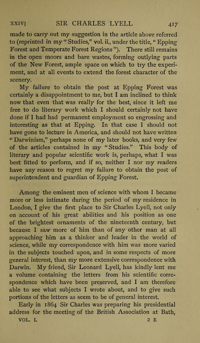 made to carry out my suggestion in the article above referred to (reprinted in my “ Studies,” vol. ii., under the title, “ Epping Forest and Temperate Forest Regions ”). There still remains in the open moors and bare wastes, forming outlying parts of the New Forest, ample space on which to try the experi¬ ment, and at all events to extend the forest character of the scenery. My failure to obtain the post at Epping Forest was certainly a disappointment to me, but I am inclined to think now that even that was really for the best, since it left me free to do literary work which I should certainly not have done if I had had permanent employment so engrossing and interesting as that at Epping. In that case I should not have gone to lecture in America, and should not have written “Darwinism,” perhaps none of my later books, and very few of the articles contained in my “Studies.” This body of literary and popular scientific work is, perhaps, what I was best fitted to perform, and if so, neither I nor my readers have any reason to regret my failure to obtain the post of superintendent and guardian of Epping Forest. Among the eminent men of science with whom I became more or less intimate during the period of my residence in London, I give the first place to Sir Charles Lyell, not only on account of his great abilities and his position as one of the brightest ornaments of the nineteenth century, but because I saw more of him than of any other man at all approaching him as a thinker and leader in the world of science, while my correspondence with him was more varied in the subjects touched upon, and in some respects of more general interest, than my more extensive correspondence with Darwin. My friend, Sir Leonard Lyell, has kindly lent me a volume containing the letters from his scientific corre¬ spondence which have been preserved, and I am therefore able to see what subjects I wrote about, and to give such portions of the letters as seem to be of general interest. Early in 1864 Sir Charles was preparing his presidential address for the meeting of the British Association at Bath, VOL. I. 2 E