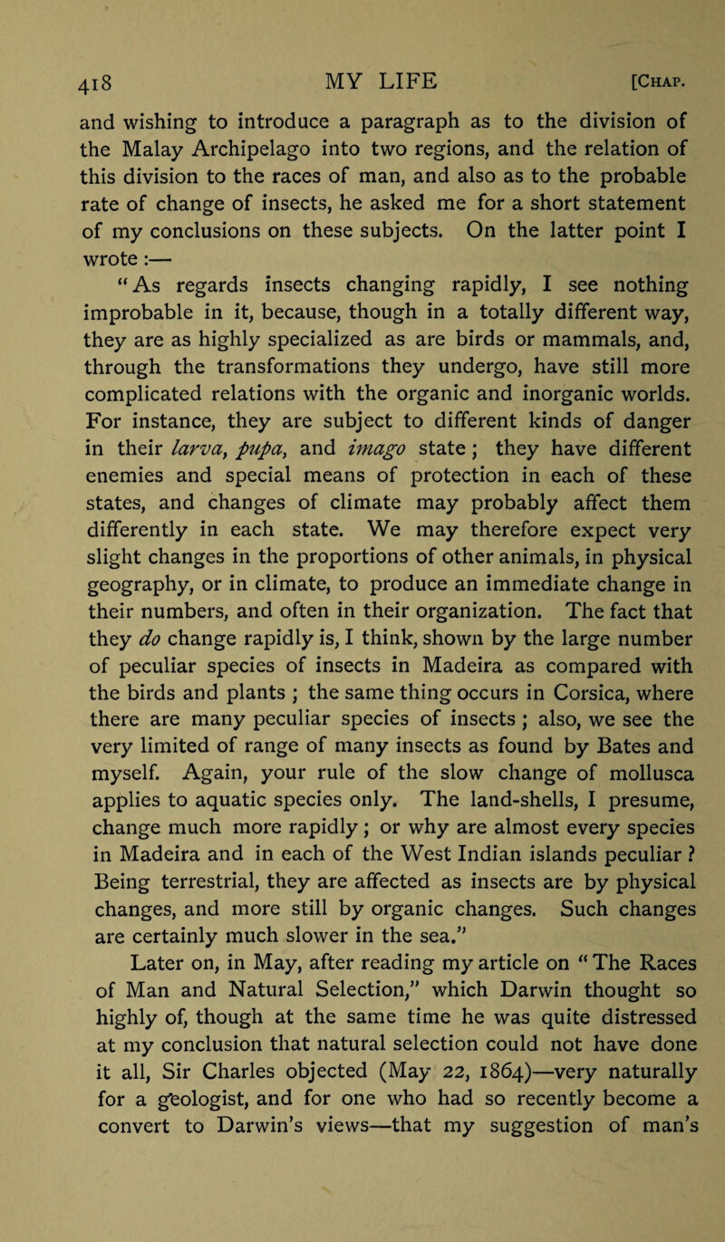 and wishing to introduce a paragraph as to the division of the Malay Archipelago into two regions, and the relation of this division to the races of man, and also as to the probable rate of change of insects, he asked me for a short statement of my conclusions on these subjects. On the latter point I wrote :— “ As regards insects changing rapidly, I see nothing improbable in it, because, though in a totally different way, they are as highly specialized as are birds or mammals, and, through the transformations they undergo, have still more complicated relations with the organic and inorganic worlds. For instance, they are subject to different kinds of danger in their larva, pupa, and imago state; they have different enemies and special means of protection in each of these states, and changes of climate may probably affect them differently in each state. We may therefore expect very slight changes in the proportions of other animals, in physical geography, or in climate, to produce an immediate change in their numbers, and often in their organization. The fact that they do change rapidly is, I think, shown by the large number of peculiar species of insects in Madeira as compared with the birds and plants ; the same thing occurs in Corsica, where there are many peculiar species of insects ; also, we see the very limited of range of many insects as found by Bates and myself. Again, your rule of the slow change of mollusca applies to aquatic species only. The land-shells, I presume, change much more rapidly; or why are almost every species in Madeira and in each of the West Indian islands peculiar ? Being terrestrial, they are affected as insects are by physical changes, and more still by organic changes. Such changes are certainly much slower in the sea.” Later on, in May, after reading my article on “ The Races of Man and Natural Selection,” which Darwin thought so highly of, though at the same time he was quite distressed at my conclusion that natural selection could not have done it all, Sir Charles objected (May 22, 1864)—very naturally for a g’eologist, and for one who had so recently become a convert to Darwin’s views—that my suggestion of man’s