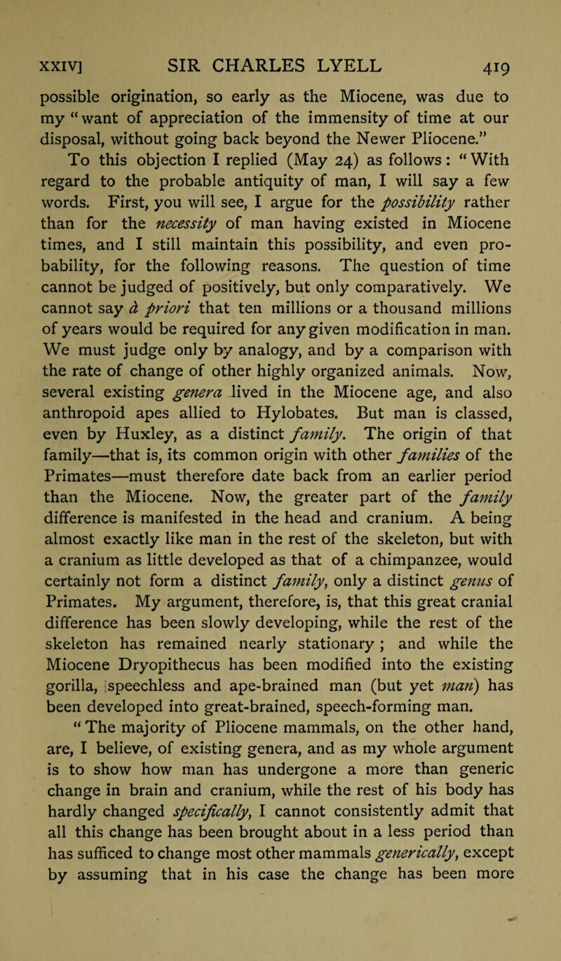 possible origination, so early as the Miocene, was due to my “want of appreciation of the immensity of time at our disposal, without going back beyond the Newer Pliocene.” To this objection I replied (May 24) as follows: “With regard to the probable antiquity of man, I will say a few words. First, you will see, I argue for the possibility rather than for the necessity of man having existed in Miocene times, and I still maintain this possibility, and even pro¬ bability, for the following reasons. The question of time cannot be judged of positively, but only comparatively. We cannot say d priori that ten millions or a thousand millions of years would be required for any given modification in man. We must judge only by analogy, and by a comparison with the rate of change of other highly organized animals. Now, several existing genera lived in the Miocene age, and also anthropoid apes allied to Hylobates. But man is classed, even by Huxley, as a distinct family. The origin of that family—that is, its common origin with other families of the Primates—must therefore date back from an earlier period than the Miocene. Now, the greater part of the family difference is manifested in the head and cranium. A being almost exactly like man in the rest of the skeleton, but with a cranium as little developed as that of a chimpanzee, would certainly not form a distinct family, only a distinct genus of Primates. My argument, therefore, is, that this great cranial difference has been slowly developing, while the rest of the skeleton has remained nearly stationary; and while the Miocene Dryopithecus has been modified into the existing gorilla, Ispeechless and ape-brained man (but yet man) has been developed into great-brained, speech-forming man. “The majority of Pliocene mammals, on the other hand, are, I believe, of existing genera, and as my whole argument is to show how man has undergone a more than generic change in brain and cranium, while the rest of his body has hardly changed specifically, I cannot consistently admit that all this change has been brought about in a less period than has sufficed to change most other mammals generically, except by assuming that in his case the change has been more