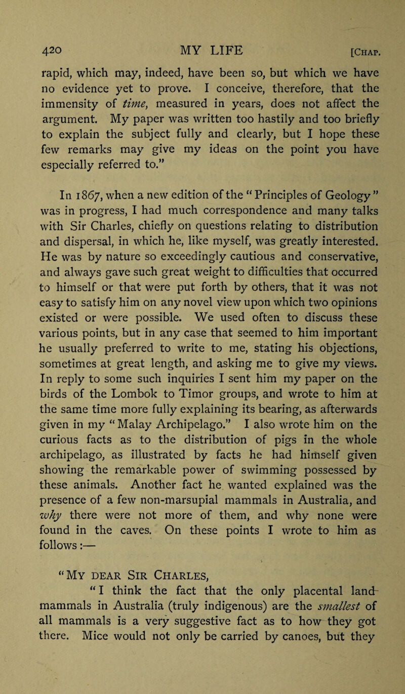 rapid, which may, indeed, have been so, but which we have no evidence yet to prove. I conceive, therefore, that the immensity of time, measured in years, does not affect the argument. My paper was written too hastily and too briefly to explain the subject fully and clearly, but I hope these few remarks may give my ideas on the point you have especially referred to.” In 1867, when a new edition of the “ Principles of Geology ” was in progress, I had much correspondence and many talks with Sir Charles, chiefly on questions relating to distribution and dispersal, in which he, like myself, was greatly interested. He was by nature so exceedingly cautious and conservative, and always gave such great weight to difficulties that occurred to himself or that were put forth by others, that it was not easy to satisfy him on any novel view upon which two opinions existed or were possible. We used often to discuss these various points, but in any case that seemed to him important he usually preferred to write to me, stating his objections, sometimes at great length, and asking me to give my views. In reply to some such inquiries I sent him my paper on the birds of the Lombok to Timor groups, and wrote to him at the same time more fully explaining its bearing, as afterwards given in my “ Malay Archipelago.” I also wrote him on the curious facts as to the distribution of pigs in the whole archipelago, as illustrated by facts he had himself given showing the remarkable power of swimming possessed by these animals. Another fact he wanted explained was the presence of a few non-marsupial mammals in Australia, and why there were not more of them, and why none were found in the caves. On these points I wrote to him as follows:— “My dear Sir Charles, “ I think the fact that the only placental land- mammals in Australia (truly indigenous) are the smallest of all mammals is a very suggestive fact as to how they got there. Mice would not only be carried by canoes, but they
