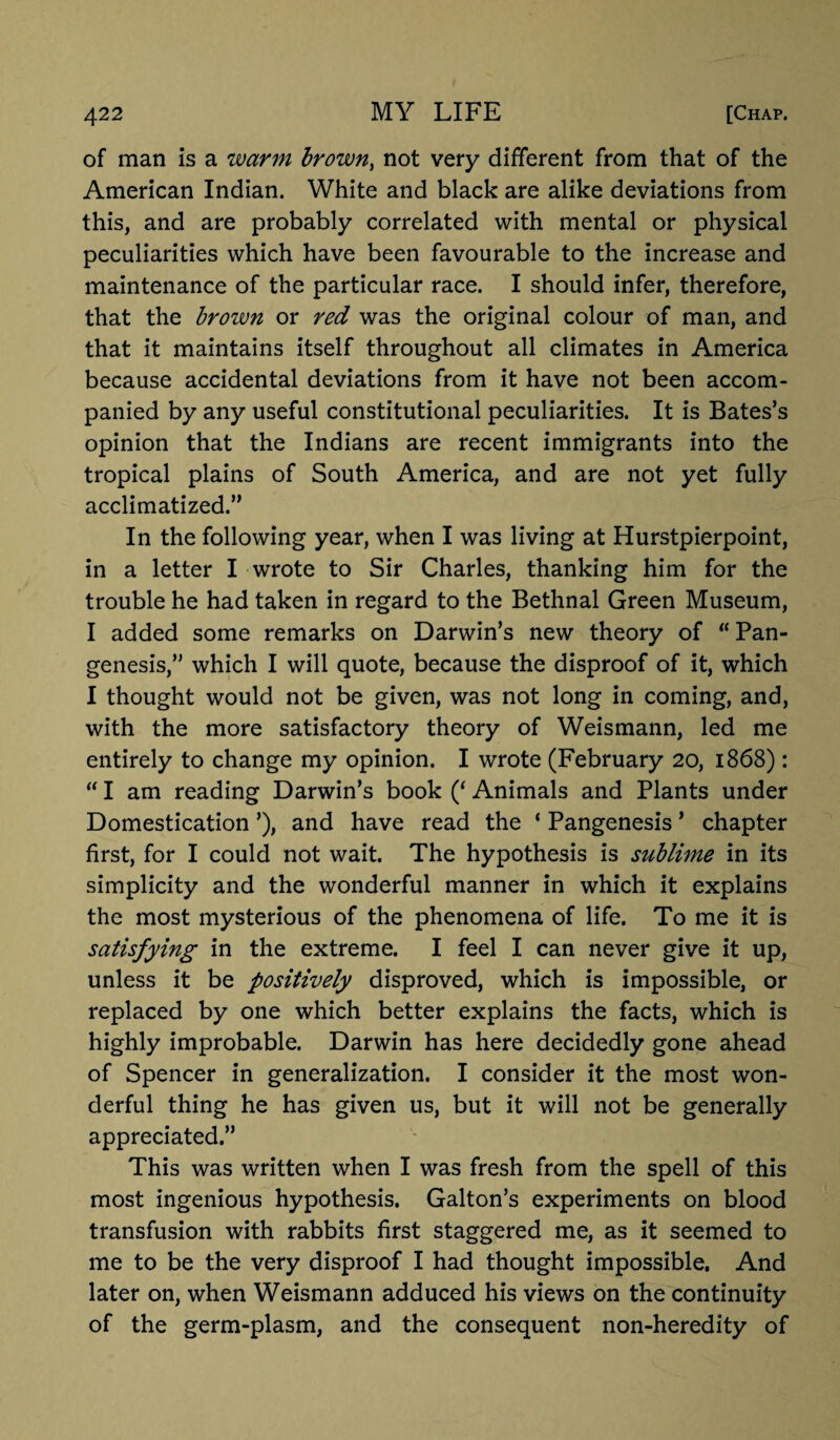 of man is a warm brown, not very different from that of the American Indian. White and black are alike deviations from this, and are probably correlated with mental or physical peculiarities which have been favourable to the increase and maintenance of the particular race. I should infer, therefore, that the brown or red was the original colour of man, and that it maintains itself throughout all climates in America because accidental deviations from it have not been accom¬ panied by any useful constitutional peculiarities. It is Bates’s opinion that the Indians are recent immigrants into the tropical plains of South America, and are not yet fully acclimatized.” In the following year, when I was living at Hurstpierpoint, in a letter I wrote to Sir Charles, thanking him for the trouble he had taken in regard to the Bethnal Green Museum, I added some remarks on Darwin’s new theory of “Pan¬ genesis,” which I will quote, because the disproof of it, which I thought would not be given, was not long in coming, and, with the more satisfactory theory of Weismann, led me entirely to change my opinion. I wrote (February 20, 1868): “ I am reading Darwin’s book (‘ Animals and Plants under Domestication ’), and have read the ‘ Pangenesis ’ chapter first, for I could not wait. The hypothesis is sublime in its simplicity and the wonderful manner in which it explains the most mysterious of the phenomena of life. To me it is satisfying in the extreme. I feel I can never give it up, unless it be positively disproved, which is impossible, or replaced by one which better explains the facts, which is highly improbable. Darwin has here decidedly gone ahead of Spencer in generalization. I consider it the most won¬ derful thing he has given us, but it will not be generally appreciated.” This was written when I was fresh from the spell of this most ingenious hypothesis. Galton’s experiments on blood transfusion with rabbits first staggered me, as it seemed to me to be the very disproof I had thought impossible. And later on, when Weismann adduced his views on the continuity of the germ-plasm, and the consequent non-heredity of
