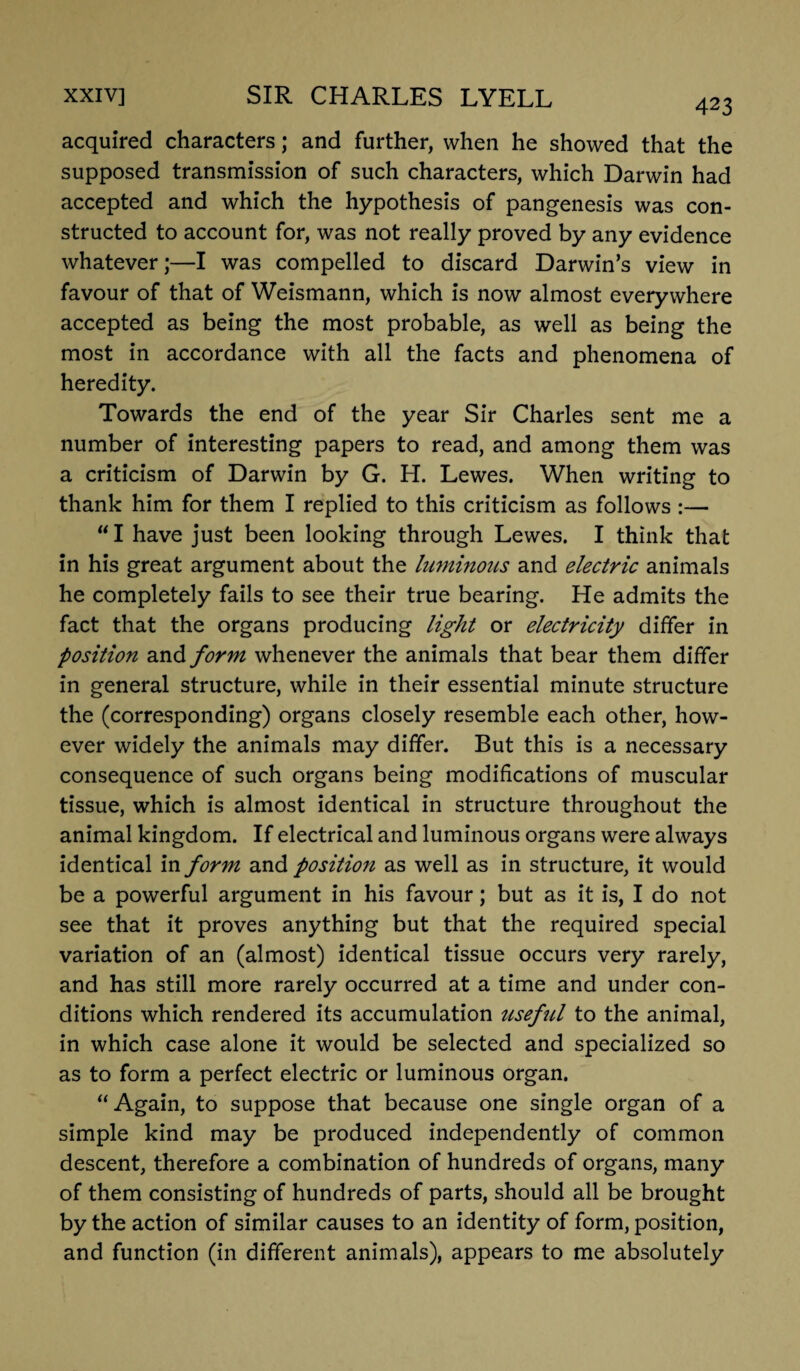 423 acquired characters; and further, when he showed that the supposed transmission of such characters, which Darwin had accepted and which the hypothesis of pangenesis was con¬ structed to account for, was not really proved by any evidence whatever;—I was compelled to discard Darwin’s view in favour of that of Weismann, which is now almost everywhere accepted as being the most probable, as well as being the most in accordance with all the facts and phenomena of heredity. Towards the end of the year Sir Charles sent me a number of interesting papers to read, and among them was a criticism of Darwin by G. H. Lewes. When writing to thank him for them I replied to this criticism as follows :— “ I have just been looking through Lewes. I think that in his great argument about the luminous and electric animals he completely fails to see their true bearing. He admits the fact that the organs producing light or electricity differ in position and form whenever the animals that bear them differ in general structure, while in their essential minute structure the (corresponding) organs closely resemble each other, how¬ ever widely the animals may differ. But this is a necessary consequence of such organs being modifications of muscular tissue, which is almost identical in structure throughout the animal kingdom. If electrical and luminous organs were always identical in form and position as well as in structure, it would be a powerful argument in his favour; but as it is, I do not see that it proves anything but that the required special variation of an (almost) identical tissue occurs very rarely, and has still more rarely occurred at a time and under con¬ ditions which rendered its accumulation ttseful to the animal, in which case alone it would be selected and specialized so as to form a perfect electric or luminous organ. “Again, to suppose that because one single organ of a simple kind may be produced independently of common descent, therefore a combination of hundreds of organs, many of them consisting of hundreds of parts, should all be brought by the action of similar causes to an identity of form, position, and function (in different animals), appears to me absolutely