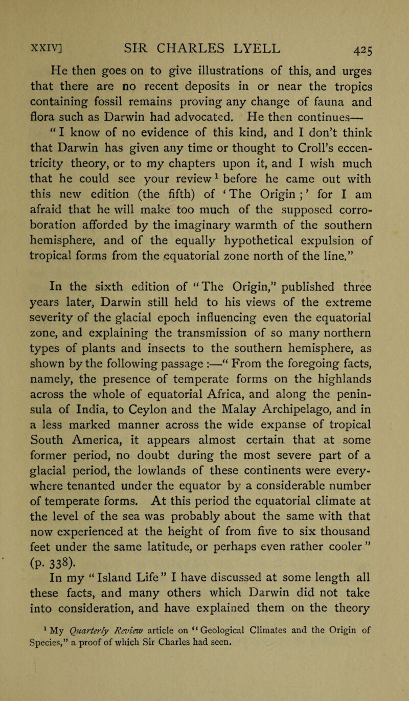 He then goes on to give illustrations of this, and urges that there are no recent deposits in or near the tropics containing fossil remains proving any change of fauna and flora such as Darwin had advocated. He then continues— “ I know of no evidence of this kind, and I don’t think that Darwin has given any time or thought to Croll’s eccen¬ tricity theory, or to my chapters upon it, and I wish much that he could see your review1 before he came out with this new edition (the fifth) of ‘ The Origin ; ’ for I am afraid that he will make too much of the supposed corro¬ boration afforded by the imaginary warmth of the southern hemisphere, and of the equally hypothetical expulsion of tropical forms from the equatorial zone north of the line.” In the sixth edition of “The Origin,” published three years later, Darwin still held to his views of the extreme severity of the glacial epoch influencing even the equatorial zone, and explaining the transmission of so many northern types of plants and insects to the southern hemisphere, as shown by the following passage :—“ From the foregoing facts, namely, the presence of temperate forms on the highlands across the whole of equatorial Africa, and along the penin¬ sula of India, to Ceylon and the Malay Archipelago, and in a less marked manner across the wide expanse of tropical South America, it appears almost certain that at some former period, no doubt during the most severe part of a glacial period, the lowlands of these continents were every¬ where tenanted under the equator by a considerable number of temperate forms. At this period the equatorial climate at the level of the sea was probably about the same with that now experienced at the height of from five to six thousand feet under the same latitude, or perhaps even rather cooler ” (p. 338). In my “ Island Life ” I have discussed at some length all these facts, and many others which Darwin did not take into consideration, and have explained them on the theory 1 My Quarterly Review article on “ Geological Climates and the Origin of Species,” a proof of which Sir Charles had seen.