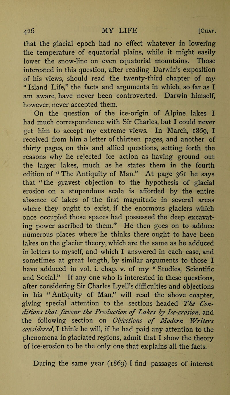 that the glacial epoch had no effect whatever in lowering the temperature of equatorial plains, while it might easily lower the snow-line on even equatorial mountains. Those interested in this question, after reading Darwin’s exposition of his views, should read the twenty-third chapter of my “ Island Life,” the facts and arguments in which, so far as I am aware, have never been controverted. Darwin himself, however, never accepted them. On the question of the ice-origin of Alpine lakes I had much correspondence with Sir Charles, but I could never get him to accept my extreme views. In March, 1869, I received from him a letter of thirteen pages, and another of thirty pages, on this and allied questions, setting forth the reasons why he rejected ice action as having ground out the larger lakes, much as he states them in the fourth edition of “The Antiquity of Man.” At page 361 he says that “ the gravest objection to the hypothesis of glacial erosion on a stupendous scale is afforded by the entire absence of lakes of the first magnitude in several areas where they ought to exist, if the enormous glaciers which once occupied those spaces had possessed the deep excavat¬ ing power ascribed to them.” He then goes on to adduce numerous places where he thinks there ought to have been lakes on the glacier theory, which are the same as he adduced in letters to myself, and which I answered in each case, and sometimes at great length, by similar arguments to those I have adduced in vol. i. chap. v. of my “ Studies, Scientific and Social.” If any one who is interested in these questions, after considering Sir Charles Lyell’s difficulties and objections in his “Antiquity of Man,” will read the above cnapter, giving special attention to the sections headed The Con¬ ditions that favour the Production of Lakes by Ice-erosion, and the following section on Objections of Modern Writers considered, I think he will, if he had paid any attention to the phenomena in glaciated regions, admit that I show the theory of ice-erosion to be the only one that explains all the facts. During the same year (1869) I find passages of interest