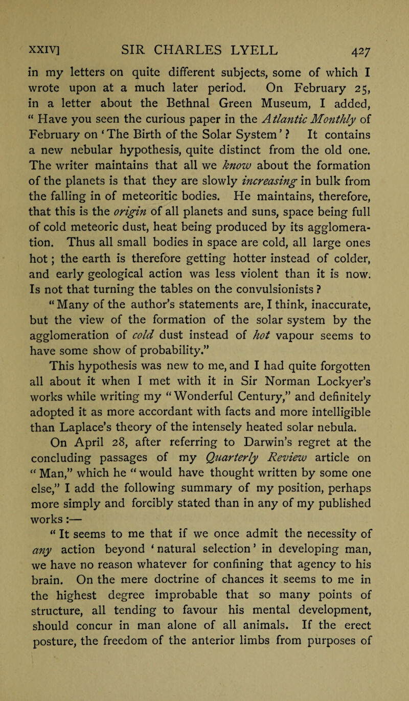 in my letters on quite different subjects, some of which I wrote upon at a much later period. On February 25, in a letter about the Bethnal Green Museum, I added, “ Have you seen the curious paper in the Atlantic Monthly of February on ‘ The Birth of the Solar System ’ ? It contains a new nebular hypothesis, quite distinct from the old one. The writer maintains that all we know about the formation of the planets is that they are slowly increasing in bulk from the falling in of meteoritic bodies. He maintains, therefore, that this is the origin of all planets and suns, space being full of cold meteoric dust, heat being produced by its agglomera¬ tion. Thus all small bodies in space are cold, all large ones hot; the earth is therefore getting hotter instead of colder, and early geological action was less violent than it is now. Is not that turning the tables on the convulsionists ? “Many of the author’s statements are, I think, inaccurate, but the view of the formation of the solar system by the agglomeration of cold dust instead of hot vapour seems to have some show of probability.” This hypothesis was new to me, and I had quite forgotten all about it when I met with it in Sir Norman Lockyer’s works while writing my “Wonderful Century,” and definitely adopted it as more accordant with facts and more intelligible than Laplace’s theory of the intensely heated solar nebula. On April 28, after referring to Darwin’s regret at the concluding passages of my Quarterly Review article on “ Man,” which he “ would have thought written by some one else,” I add the following summary of my position, perhaps more simply and forcibly stated than in any of my published works:— “ It seems to me that if we once admit the necessity of any action beyond ‘ natural selection ’ in developing man, we have no reason whatever for confining that agency to his brain. On the mere doctrine of chances it seems to me in the highest degree improbable that so many points of structure, all tending to favour his mental development, should concur in man alone of all animals. If the erect posture, the freedom of the anterior limbs from purposes of