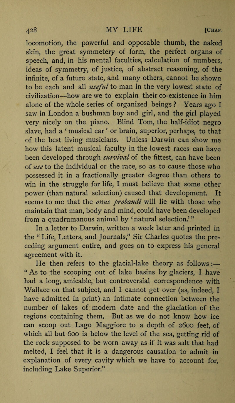 locomotion, the powerful and opposable thumb, the naked skin, the great symmetery of form, the perfect organs of speech, and, in his mental faculties, calculation of numbers, ideas of symmetry, of justice, of abstract reasoning, of the infinite, of a future state, and many others, cannot be shown to be each and all useful to man in the very lowest state of civilization—how are we to explain their co-existence in him alone of the whole series of organized beings ? Years ago I saw in London a bushman boy and girl, and the girl played very nicely on the piano. Blind Tom, the half-idiot negro slave, had a ‘ musical ear ’ or brain, superior, perhaps, to that of the best living musicians. Unless Darwin can show me how this latent musical faculty in the lowest races can have been developed through survival of the fittest, can have been of use to the individual or the race, so as to cause those who possessed it in a fractionally greater degree than others to win in the struggle for life, I must believe that some other power (than natural selection) caused that development. It seems to me that the onus probandi will lie with those who maintain that man, body and mind, could have been developed from a quadrumanous animal by ‘ natural selection.’ ” In a letter to Darwin, written a week later and printed in the “Life, Letters, and Journals,” Sir Charles quotes the pre¬ ceding argument entire, and goes on to express his general agreement with it. He then refers to the glacial-lake theory as follows :— “ As to the scooping out of lake basins by glaciers, I have had a long, amicable, but controversial correspondence with Wallace on that subject, and I cannot get over (as, indeed, I have admitted in print) an intimate connection between the number of lakes of modern date and the glaciation of the regions containing them. But as we do not know how ice can scoop out Lago Maggiore to a depth of 2600 feet, of which all but 600 is below the level of the sea, getting rid of the rock supposed to be worn away as if it was salt that had melted, I feel that it is a dangerous causation to admit in explanation of every cavity which we have to account for, including Lake Superior.”
