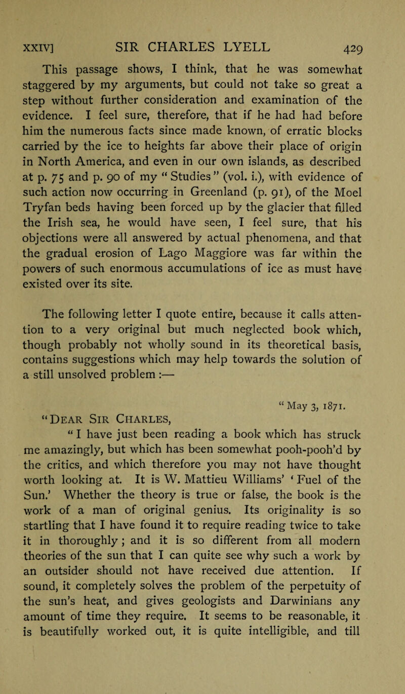 This passage shows, I think, that he was somewhat staggered by my arguments, but could not take so great a step without further consideration and examination of the evidence. I feel sure, therefore, that if he had had before him the numerous facts since made known, of erratic blocks carried by the ice to heights far above their place of origin in North America, and even in our own islands, as described at p. 75 and p. 90 of my “ Studies” (vol. i.), with evidence of such action now occurring in Greenland (p. 91), of the Moel Try fan beds having been forced up by the glacier that filled the Irish sea, he would have seen, I feel sure, that his objections were all answered by actual phenomena, and that the gradual erosion of Lago Maggiore was far within the powers of such enormous accumulations of ice as must have existed over its site. The following letter I quote entire, because it calls atten¬ tion to a very original but much neglected book which, though probably not wholly sound in its theoretical basis, contains suggestions which may help towards the solution of a still unsolved problem :— “ May 3, 1871. “Dear Sir Charles, “ I have just been reading a book which has struck me amazingly, but which has been somewhat pooh-pooh’d by the critics, and which therefore you may not have thought worth looking at. It is W. Mattieu Williams’ * Fuel of the Sun.’ Whether the theory is true or false, the book is the work of a man of original genius. Its originality is so startling that I have found it to require reading twice to take it in thoroughly; and it is so different from all modern theories of the sun that I can quite see why such a work by an outsider should not have received due attention. If sound, it completely solves the problem of the perpetuity of the sun’s heat, and gives geologists and Darwinians any amount of time they require. It seems to be reasonable, it is beautifully worked out, it is quite intelligible, and till