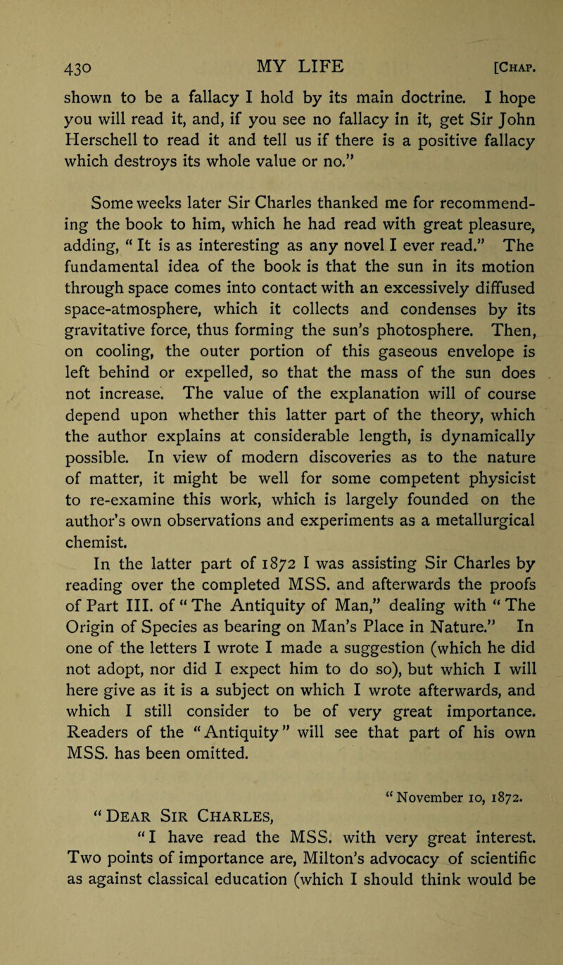 shown to be a fallacy I hold by its main doctrine. I hope you will read it, and, if you see no fallacy in it, get Sir John Herschell to read it and tell us if there is a positive fallacy which destroys its whole value or no.” Some weeks later Sir Charles thanked me for recommend¬ ing the book to him, which he had read with great pleasure, adding, “ It is as interesting as any novel I ever read.” The fundamental idea of the book is that the sun in its motion through space comes into contact with an excessively diffused space-atmosphere, which it collects and condenses by its gravitative force, thus forming the sun’s photosphere. Then, on cooling, the outer portion of this gaseous envelope is left behind or expelled, so that the mass of the sun does not increase. The value of the explanation will of course depend upon whether this latter part of the theory, which the author explains at considerable length, is dynamically possible. In view of modern discoveries as to the nature of matter, it might be well for some competent physicist to re-examine this work, which is largely founded on the author’s own observations and experiments as a metallurgical chemist. In the latter part of 1872 I was assisting Sir Charles by reading over the completed MSS. and afterwards the proofs of Part III. of “ The Antiquity of Man,” dealing with “ The Origin of Species as bearing on Man’s Place in Nature.” In one of the letters I wrote I made a suggestion (which he did not adopt, nor did I expect him to do so), but which I will here give as it is a subject on which I wrote afterwards, and which I still consider to be of very great importance. Readers of the “Antiquity” will see that part of his own MSS. has been omitted. “ November 10, 1872. “Dear Sir Charles, “I have read the MSS. with very great interest. Two points of importance are, Milton’s advocacy of scientific as against classical education (which I should think would be