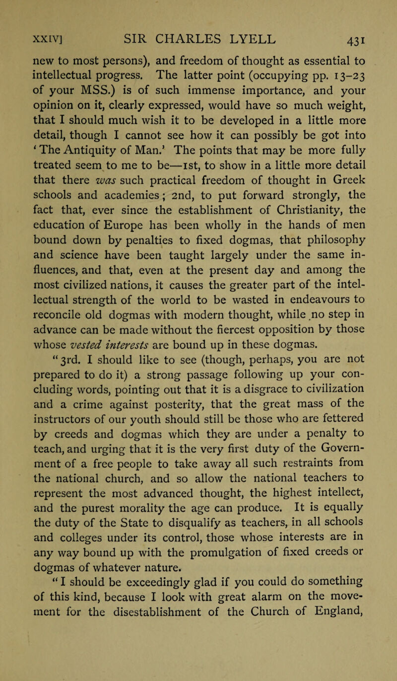 new to most persons), and freedom of thought as essential to intellectual progress. The latter point (occupying pp. 13-23 of your MSS.) is of such immense importance, and your opinion on it, clearly expressed, would have so much weight, that I should much wish it to be developed in a little more detail, though I cannot see how it can possibly be got into ' The Antiquity of Man.’ The points that may be more fully treated seem to me to be—1st, to show in a little more detail that there was such practical freedom of thought in Greek schools and academies; 2nd, to put forward strongly, the fact that, ever since the establishment of Christianity, the education of Europe has been wholly in the hands of men bound down by penalties to fixed dogmas, that philosophy and science have been taught largely under the same in¬ fluences, and that, even at the present day and among the most civilized nations, it causes the greater part of the intel¬ lectual strength of the world to be wasted in endeavours to reconcile old dogmas with modern thought, while no step in advance can be made without the fiercest opposition by those whose vested interests are bound up in these dogmas. “ 3rd. I should like to see (though, perhaps, you are not prepared to do it) a strong passage following up your con¬ cluding words, pointing out that it is a disgrace to civilization and a crime against posterity, that the great mass of the instructors of our youth should still be those who are fettered by creeds and dogmas which they are under a penalty to teach, and urging that it is the very first duty of the Govern¬ ment of a free people to take away all such restraints from the national church, and so allow the national teachers to represent the most advanced thought, the highest intellect, and the purest morality the age can produce. It is equally the duty of the State to disqualify as teachers, in all schools and colleges under its control, those whose interests are in any way bound up with the promulgation of fixed creeds or dogmas of whatever nature. “ I should be exceedingly glad if you could do something of this kind, because I look with great alarm on the move¬ ment for the disestablishment of the Church of England,
