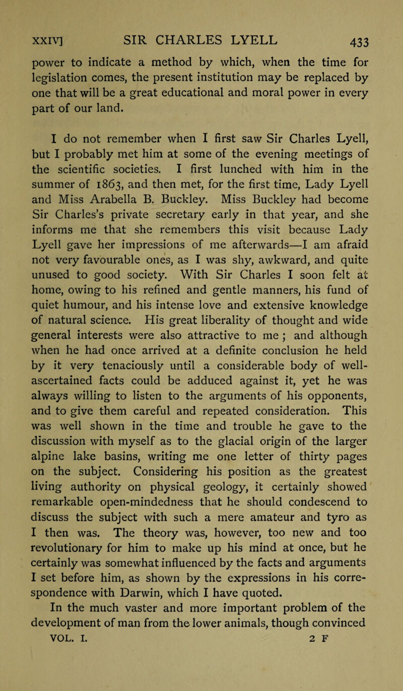 power to indicate a method by which, when the time for legislation comes, the present institution may be replaced by one that will be a great educational and moral power in every part of our land. I do not remember when I first saw Sir Charles Lyell, but I probably met him at some of the evening meetings of the scientific societies. I first lunched with him in the summer of 1863, and then met, for the first time, Lady Lyell and Miss Arabella B. Buckley. Miss Buckley had become Sir Charles’s private secretary early in that year, and she informs me that she remembers this visit because Lady Lyell gave her impressions of me afterwards—I am afraid not very favourable ones, as I was shy, awkward, and quite unused to good society. With Sir Charles I soon felt at home, owing to his refined and gentle manners, his fund of quiet humour, and his intense love and extensive knowledge of natural science. His great liberality of thought and wide general interests were also attractive to me ; and although when he had once arrived at a definite conclusion he held by it very tenaciously until a considerable body of well- ascertained facts could be adduced against it, yet he was always willing to listen to the arguments of his opponents, and to give them careful and repeated consideration. This was well shown in the time and trouble he gave to the discussion with myself as to the glacial origin of the larger alpine lake basins, writing me one letter of thirty pages on the subject. Considering his position as the greatest living authority on physical geology, it certainly showed remarkable open-mindedness that he should condescend to discuss the subject with such a mere amateur and tyro as I then was. The theory was, however, too new and too revolutionary for him to make up his mind at once, but he certainly was somewhat influenced by the facts and arguments I set before him, as shown by the expressions in his corre¬ spondence with Darwin, which I have quoted. In the much vaster and more important problem of the development of man from the lower animals, though convinced VOL. I. 2 F