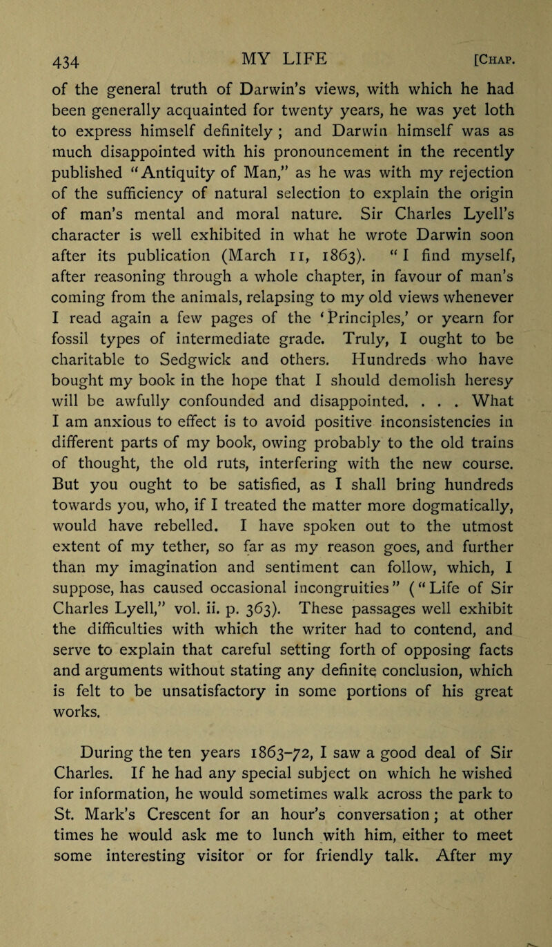 of the general truth of Darwin’s views, with which he had been generally acquainted for twenty years, he was yet loth to express himself definitely ; and Darwin himself was as much disappointed with his pronouncement in the recently published “Antiquity of Man,” as he was with my rejection of the sufficiency of natural selection to explain the origin of man’s mental and moral nature. Sir Charles Lyell’s character is well exhibited in what he wrote Darwin soon after its publication (March n, 1863). “I find myself, after reasoning through a whole chapter, in favour of man’s coming from the animals, relapsing to my old views whenever I read again a few pages of the ‘Principles,’ or yearn for fossil types of intermediate grade. Truly, I ought to be charitable to Sedgwick and others. Hundreds who have bought my book in the hope that I should demolish heresy will be awfully confounded and disappointed. . . . What I am anxious to effect is to avoid positive inconsistencies in different parts of my book, owing probably to the old trains of thought, the old ruts, interfering with the new course. But you ought to be satisfied, as I shall bring hundreds towards you, who, if I treated the matter more dogmatically, would have rebelled. I have spoken out to the utmost extent of my tether, so far as my reason goes, and further than my imagination and sentiment can follow, which, I suppose, has caused occasional incongruities” (“Life of Sir Charles Lyell,” vol. ii. p. 363). These passages well exhibit the difficulties with which the writer had to contend, and serve to explain that careful setting forth of opposing facts and arguments without stating any definite conclusion, which is felt to be unsatisfactory in some portions of his great works. During the ten years 1863-72, I saw a good deal of Sir Charles. If he had any special subject on which he wished for information, he would sometimes walk across the park to St. Mark’s Crescent for an hour’s conversation; at other times he would ask me to lunch with him, either to meet some interesting visitor or for friendly talk. After my