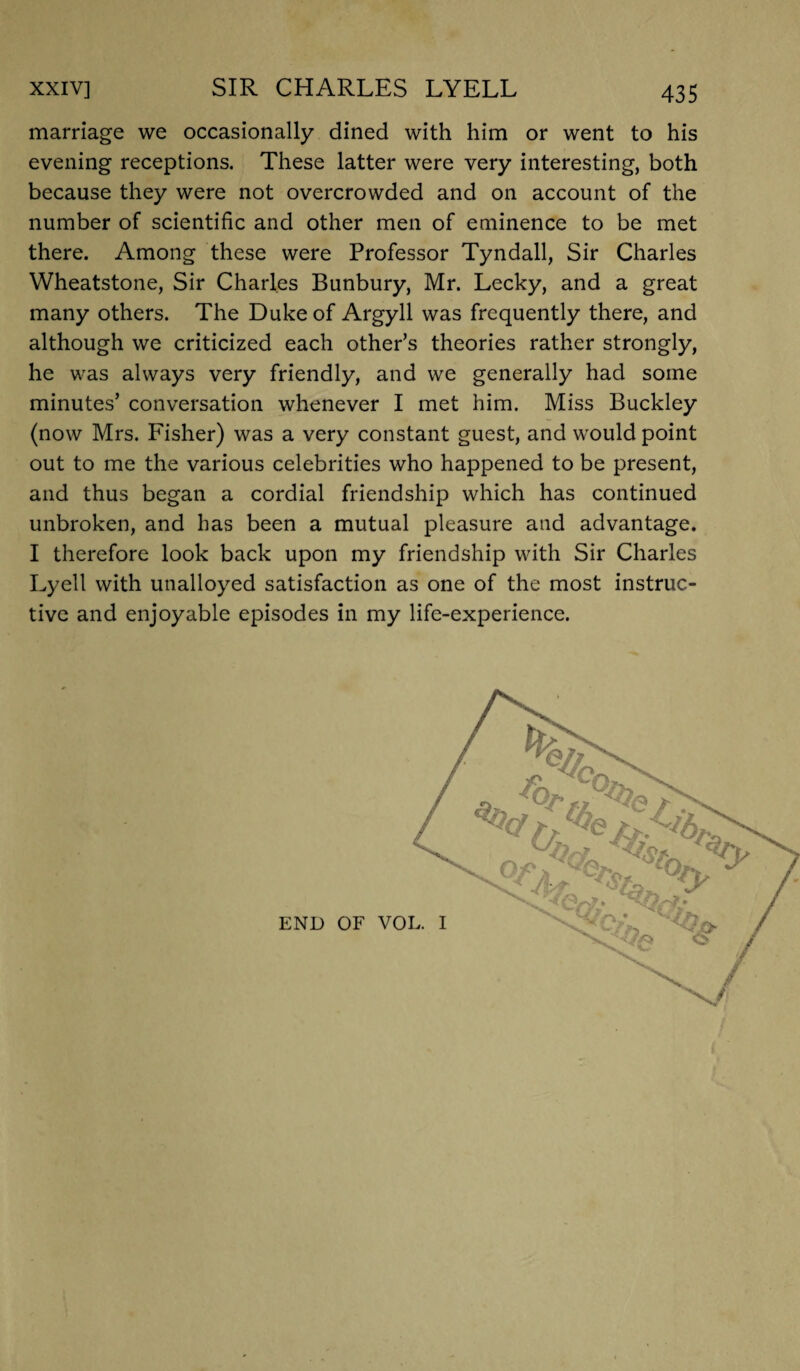 marriage we occasionally dined with him or went to his evening receptions. These latter were very interesting, both because they were not overcrowded and on account of the number of scientific and other men of eminence to be met there. Among these were Professor Tyndall, Sir Charles Wheatstone, Sir Charles Bunbury, Mr. Lecky, and a great many others. The Duke of Argyll was frequently there, and although we criticized each other’s theories rather strongly, he was always very friendly, and we generally had some minutes’ conversation whenever I met him. Miss Buckley (now Mrs. Fisher) was a very constant guest, and would point out to me the various celebrities who happened to be present, and thus began a cordial friendship which has continued unbroken, and has been a mutual pleasure and advantage. I therefore look back upon my friendship with Sir Charles Lyell with unalloyed satisfaction as one of the most instruc¬ tive and enjoyable episodes in my life-experience. END OF VOI