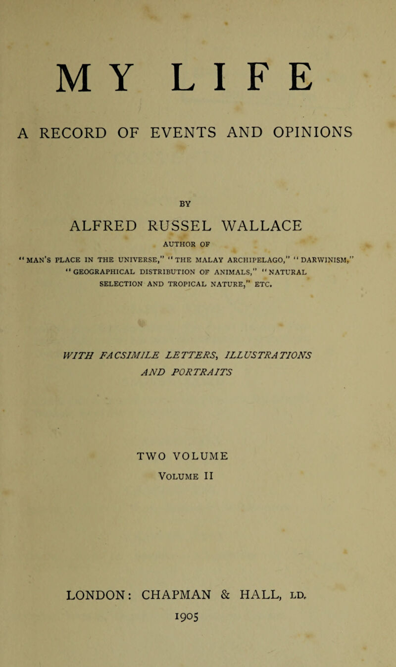 A RECORD OF EVENTS AND OPINIONS BY ALFRED RUSSEL WALLACE AUTHOR OF “MAN’S PLACE IN THE UNIVERSE,” “THE MALAY ARCHIPELAGO,” “DARWINISM,” “GEOGRAPHICAL DISTRIBUTION OF ANIMALS,” “NATURAL SELECTION AND TROPICAL NATURE,” ETC. WITH FACSIMILE LETTERS, ILLUSTRATIONS AND PORTRAITS TWO VOLUME Volume II LONDON: CHAPMAN & HALL, ld, 1905