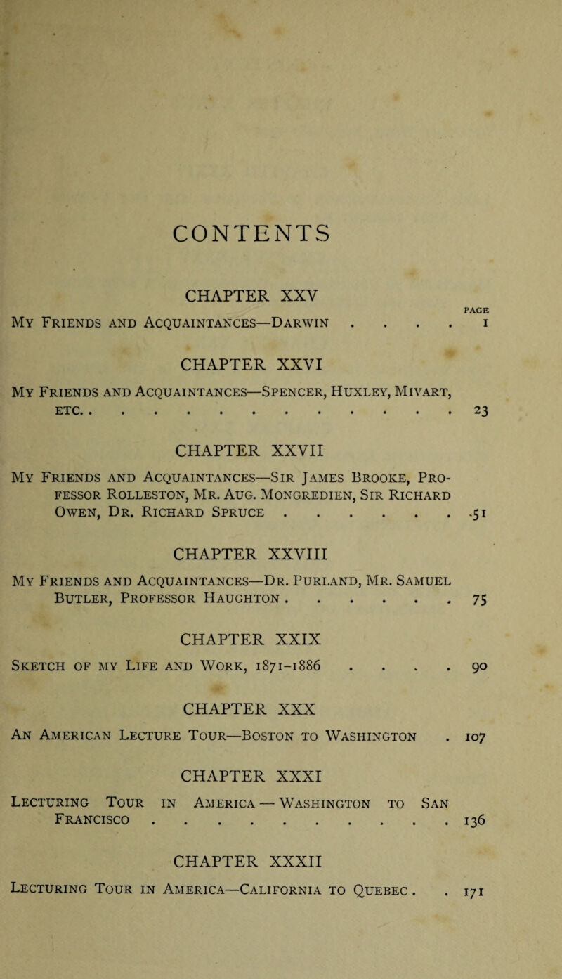 CONTENTS CHAPTER XXV My Friends and Acquaintances—Darwin . CHAPTER XXVI My Friends and Acquaintances—Spencer, Huxley, Mivart, ETC* • ••••••••••• CHAPTER XXVII My Friends and Acquaintances—Sir James Brooke, Pro¬ fessor Rolleston, Mr. Aug. Mongredien, Sir Richard Owen, Dr. Richard Spruce. CHAPTER XXVIII My Friends and Acquaintances—Dr. Purland, Mr. Samuel Butler, Professor Haughton. CHAPTER XXIX Sketch of my Life and Work, 1871-1886 . CHAPTER XXX An American Lecture Tour—Boston to Washington CHAPTER XXXI Lecturing Tour in America — Washington to San Francisco. CHAPTER XXXII Lecturing Tour in America—California to Quebec . PAGE I 23 -Si 75 90 107 136 . 171