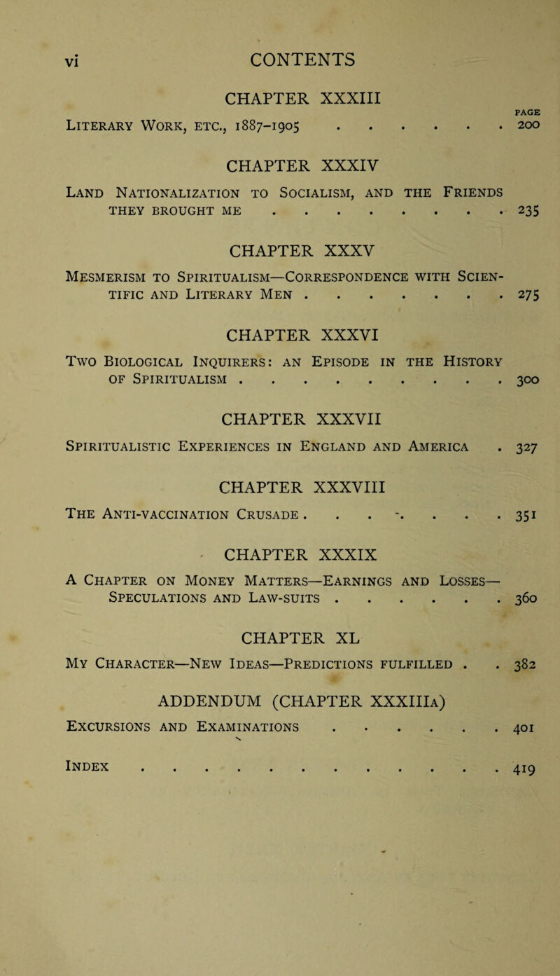 CHAPTER XXXIII Literary Work, etc., 1887-1905. CHAPTER XXXIV Land Nationalization to Socialism, and the Friends THEY BROUGHT ME. CHAPTER XXXV Mesmerism to Spiritualism—Correspondence with Scien¬ tific and Literary Men. CHAPTER XXXVI Two Biological Inquirers: an Episode in the History of Spiritualism. CHAPTER XXXVII Spiritualistic Experiences in England and America CHAPTER XXXVIH The Anti-vaccination Crusade ....... ' CHAPTER XXXIX A Chapter on Money Matters—Earnings and Losses— Speculations and Law-suits. CHAPTER XL My Character—New Ideas—Predictions fulfilled . ADDENDUM (CHAPTER XXXIIIa) Excursions and Examinations. PAGE 200 235 275 300 327 351 360 382 401 Index . 419