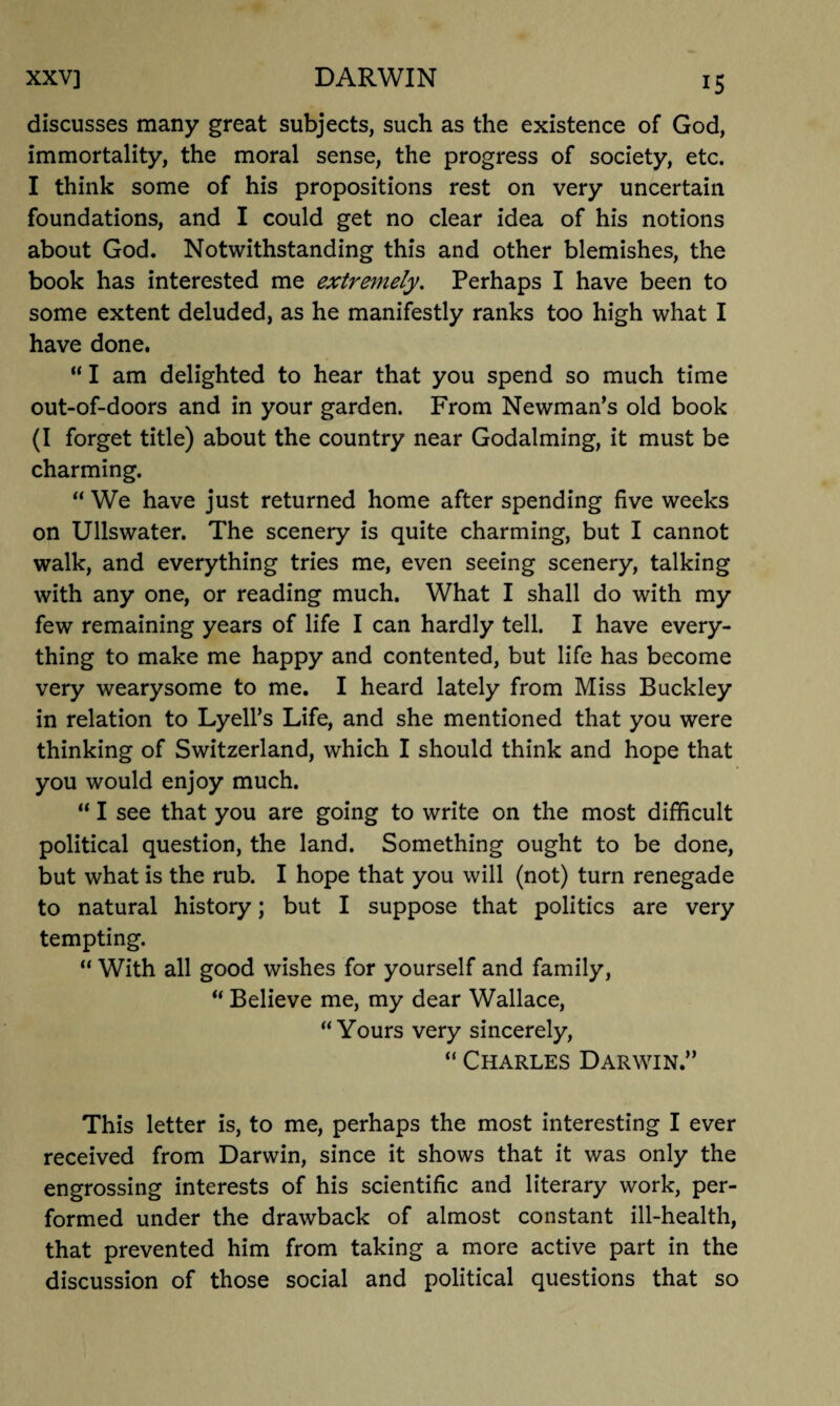 discusses many great subjects, such as the existence of God, immortality, the moral sense, the progress of society, etc. I think some of his propositions rest on very uncertain foundations, and I could get no clear idea of his notions about God. Notwithstanding this and other blemishes, the book has interested me extremely. Perhaps I have been to some extent deluded, as he manifestly ranks too high what I have done. “ I am delighted to hear that you spend so much time out-of-doors and in your garden. From Newman’s old book (I forget title) about the country near Godaiming, it must be charming. “ We have just returned home after spending five weeks on Ullswater. The scenery is quite charming, but I cannot walk, and everything tries me, even seeing scenery, talking with any one, or reading much. What I shall do with my few remaining years of life I can hardly tell. I have every¬ thing to make me happy and contented, but life has become very wearysome to me. I heard lately from Miss Buckley in relation to Lyell’s Life, and she mentioned that you were thinking of Switzerland, which I should think and hope that you would enjoy much. “ I see that you are going to write on the most difficult political question, the land. Something ought to be done, but what is the rub. I hope that you will (not) turn renegade to natural history; but I suppose that politics are very tempting. “ With all good wishes for yourself and family, “ Believe me, my dear Wallace, “Yours very sincerely, “ Charles Darwin.” This letter is, to me, perhaps the most interesting I ever received from Darwin, since it shows that it was only the engrossing interests of his scientific and literary work, per¬ formed under the drawback of almost constant ill-health, that prevented him from taking a more active part in the discussion of those social and political questions that so