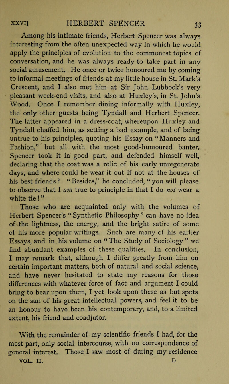 Among his intimate friends, Herbert Spencer was always interesting from the often unexpected way in which he would apply the principles of evolution to the commonest topics of conversation, and he was always ready to take part in any social amusement. He once or twice honoured me by coming to informal meetings of friends at my little house in St. Mark’s Crescent, and I also met him at Sir John Lubbock’s very pleasant week-end visits, and also at Huxley’s, in St. John’s Wood. Once I remember dining informally with Huxley, the only other guests being Tyndall and Herbert Spencer. The latter appeared in a dress-coat, whereupon Huxley and Tyndall chaffed him, as setting a bad example, and of being untrue to his principles, quoting his Essay on “ Manners and Fashion,” but all with the most good-humoured banter. Spencer took it in good part, and defended himself well, declaring that the coat was a relic of his early unregenerate days, and where could he wear it out if not at the houses of his best friends ? “ Besides,” he concluded, “ you will please to observe that I am true to principle in that I do not wear a white tie! ” Those who are acquainted only with the volumes of Herbert Spencer’s “ Synthetic Philosophy ” can have no idea of the lightness, the energy, and the bright satire of some of his more popular writings. Such are many of his earlier Essays, and in his volume on “ The Study of Sociology ” we find abundant examples of these qualities. In conclusion, I may remark that, although I differ greatly from him on certain important matters, both of natural and social science, and have never hesitated to state my reasons for those differences with whatever force of fact and argument I could bring to bear upon them, I yet look upon these as but spots on the sun of his great intellectual powers, and feel it to be an honour to have been his contemporary, and, to a limited extent, his friend and coadjutor. With the remainder of my scientific friends I had, for the most part, only social intercourse, with no correspondence of general interest. Those I saw most of during my residence VOL. II. D