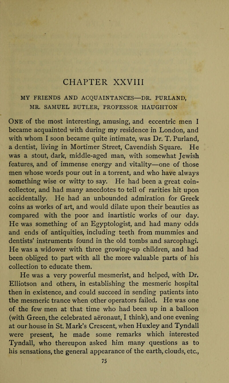 CHAPTER XXVIII MY FRIENDS AND ACQUAINTANCES—DR. PURLAND, MR. SAMUEL BUTLER, PROFESSOR HAUGHTON One of the most interesting, amusing, and eccentric men I became acquainted with during my residence in London, and with whom I soon became quite intimate, was Dr. T. Purland, a dentist, living in Mortimer Street, Cavendish Square. He was a stout, dark, middle-aged man, with somewhat Jewish features, and of immense energy and vitality—one of those men whose words pour out in a torrent, and who have always something wise or witty to say. He had been a great coin¬ collector, and had many anecdotes to tell of rarities hit upon accidentally. He had an unbounded admiration for Greek coins as works of art, and would dilate upon their beauties as compared with the poor and inartistic works of our day. He was something of an Egyptologist, and had many odds and ends of antiquities, including teeth from mummies and dentists’ instruments found in the old tombs and sarcophagi. He was a widower with three growing-up children, and had been obliged to part with all the more valuable parts of his collection to educate them. He was a very powerful mesmerist, and helped, with Dr. Elliotson and others, in establishing the mesmeric hospital then in existence, and could succeed in sending patients into the mesmeric trance when other operators failed. He was one of the few men at that time who had been up in a balloon (with Green, the celebrated aeronaut, I think), and one evening at our house in St. Mark’s Crescent, when Huxley and Tyndall were present, he made some remarks which interested Tyndall, who thereupon asked him many questions as to his sensations, the general appearance of the earth, clouds, etc.,