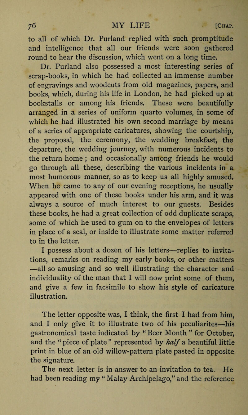 to all of which Dr. Purland replied with such promptitude and intelligence that all our friends were soon gathered round to hear the discussion, which went on a long time. Dr. Purland also possessed a most interesting series of scrap-books, in which he had collected an immense number of engravings and woodcuts from old magazines, papers, and books, which, during his life in London, he had picked up at bookstalls or among his friends. These were beautifully arranged in a series of uniform quarto volumes, in some of which he had illustrated his own second marriage by means of a series of appropriate caricatures, showing the courtship, the proposal, the ceremony, the wedding breakfast, the departure, the wedding journey, with numerous incidents to the return home ; and occasionally among friends he would go through all these, describing the various incidents in a most humorous manner, so as to keep us all highly amused. When he came to any of our evening receptions, he usually appeared with one of these books under his arm, and it was always a source of much interest to our guests. Besides these books, he had a great collection of odd duplicate scraps, some of which he used to gum on to the envelopes of letters in place of a seal, or inside to illustrate some matter referred to in the letter. I possess about a dozen of his letters—replies to invita¬ tions, remarks on reading my early books, or other matters —all so amusing and so well illustrating the character and individuality of the man that I will now print some of them, and give a few in facsimile to show his style of caricature illustration. The letter opposite was, I think, the first I had from him, and I only give it to illustrate two of his peculiarites—his gastronomical taste indicated by “ Beer Month ” for October, and the “ piece of plate ” represented by half a beautiful little print in blue of an old willow-pattern plate pasted in opposite the signature. The next letter is in answer to an invitation to tea, He had been reading my “ Malay Archipelago/’ and the reference