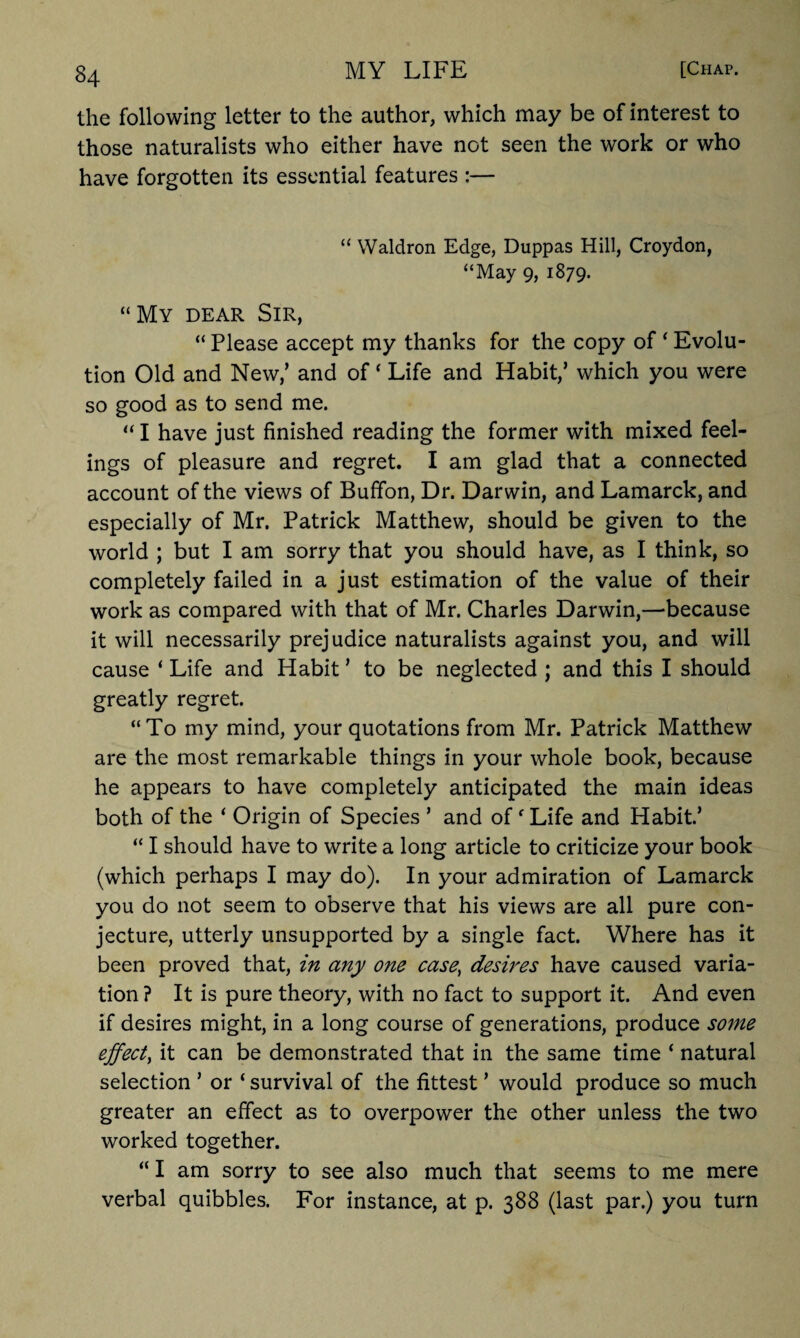 the following letter to the author, which may be of interest to those naturalists who either have not seen the work or who have forgotten its essential features :— “ Waldron Edge, Duppas Hill, Croydon, “May 9, 1879. “My dear Sir, “ Please accept my thanks for the copy of ‘ Evolu¬ tion Old and New/ and of ‘ Life and Habit/ which you were so good as to send me. “ I have just finished reading the former with mixed feel¬ ings of pleasure and regret. I am glad that a connected account of the views of Bufifon, Dr. Darwin, and Lamarck, and especially of Mr. Patrick Matthew, should be given to the world ; but I am sorry that you should have, as I think, so completely failed in a just estimation of the value of their work as compared with that of Mr. Charles Darwin,—-because it will necessarily prejudice naturalists against you, and will cause ‘ Life and Habit ’ to be neglected ; and this I should greatly regret. “To my mind, your quotations from Mr. Patrick Matthew are the most remarkable things in your whole book, because he appears to have completely anticipated the main ideas both of the ‘ Origin of Species ’ and off Life and Habit.’ “ I should have to write a long article to criticize your book (which perhaps I may do). In your admiration of Lamarck you do not seem to observe that his views are all pure con¬ jecture, utterly unsupported by a single fact. Where has it been proved that, in any one case) desires have caused varia¬ tion ? It is pure theory, with no fact to support it. And even if desires might, in a long course of generations, produce some effect, it can be demonstrated that in the same time ‘ natural selection ’ or ‘ survival of the fittest ’ would produce so much greater an effect as to overpower the other unless the two worked together. “ I am sorry to see also much that seems to me mere verbal quibbles. For instance, at p. 388 (last par.) you turn