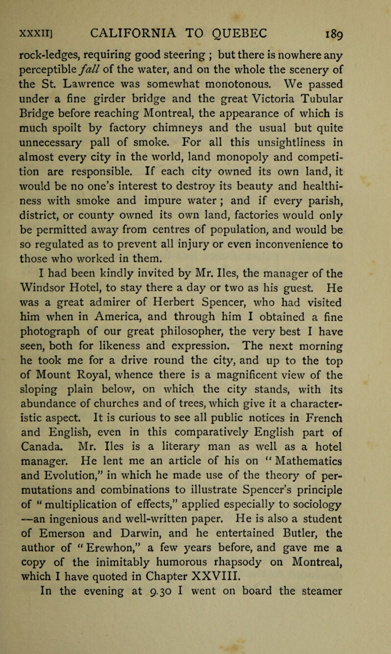 rock-ledges, requiring good steering ; but there is nowhere any perceptible fall of the water, and on the whole the scenery of the St. Lawrence was somewhat monotonous. We passed under a fine girder bridge and the great Victoria Tubular Bridge before reaching Montreal, the appearance of which is much spoilt by factory chimneys and the usual but quite unnecessary pall of smoke. For all this unsightliness in almost every city in the world, land monopoly and competi¬ tion are responsible. If each city owned its own land, it would be no one’s interest to destroy its beauty and healthi¬ ness with smoke and impure water ; and if every parish, district, or county owned its own land, factories would only be permitted away from centres of population, and would be so regulated as to prevent all injury or even inconvenience to those who worked in them. I had been kindly invited by Mr. lies, the manager of the Windsor Hotel, to stay there a day or two as his guest. He was a great admirer of Herbert Spencer, who had visited him when in America, and through him I obtained a fine photograph of our great philosopher, the very best I have seen, both for likeness and expression. The next morning he took me for a drive round the city, and up to the top of Mount Royal, whence there is a magnificent view of the sloping plain below, on which the city stands, with its abundance of churches and of trees, which give it a character¬ istic aspect. It is curious to see all public notices in French and English, even in this comparatively English part of Canada. Mr. lies is a literary man as well as a hotel manager. He lent me an article of his on “ Mathematics and Evolution,” in which he made use of the theory of per¬ mutations and combinations to illustrate Spencer’s principle of  multiplication of effects,” applied especially to sociology —an ingenious and well-written paper. He is also a student of Emerson and Darwin, and he entertained Butler, the author of “ Erewhon,” a few years before, and gave me a copy of the inimitably humorous rhapsody on Montreal, which I have quoted in Chapter XXVIII. In the evening at 9.30 I went on board the steamer