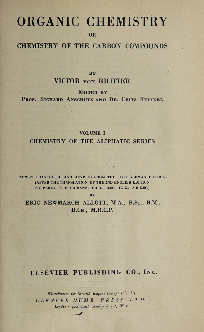 ORGANIC CHEMISTRY OR CHEMISTRY OF THE CARBON COMPOUNDS BY VICTOR von RICHTER Edited by Prof. Richard Anschutz and Dr. Fritz Reindel VOLUME I CHEMISTRY OF THE ALIPHATIC SERIES * NEWLY TRANSLATED AND REVISED FROM THE 12TH GERMAN EDITION (AFTER THE TRANSLATION OF THE 2ND ENGLISH EDITION BY PERCY E. SPIELMANN, PH.D., B.SC., F.I.C., A.R.CSC.) BY ERIC NEWMARCH ALLOTT, M.A., B.Sc., B.M., B.Ch., M.R.C.P. f ELSEVIER PUBLISHING CO., Inc. 'Distributors for British Empire (except Canada) CLEAVER-HUME PRESS LTD Londtn : 42a South Audley Street, W. /