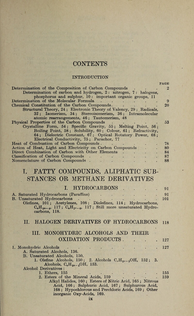 CONTENTS INTRODUCTION PAGE Determination of the Composition of Carbon Compounds ... 2 Determination of carbon and hydrogen, 2 : nitrogen, 7 : halogens, phosphorus and sulphur, 10 : important organic groups, 11 Determination of the Molecular Formula ...... 9 Chemical Constitution of the Carbon Compounds. .... 20 Structural Theory, 24 ; Electronic Theory of Valency, 29 ; Radicals, 32 ; Isomerism, 34; Stereoisomerism, 36; Intramolecular atomic rearrangements, 46 ; Tautomerism, 48 Physical Properties 6f the Carbon Compounds ..... 53 Crystalline Form, 54; Specific Gravity, 55 ; Melting Point, 56; Boiling Point, 58 ; Solubility, 60 ; Colour, 61 ; Refractivity, 64; Dielectric Constant, 67 ; Optical Rotatory Power, 68 ; Electrical Conductivity, 75 ; Parachor, 77 Heat of Combustion of Carbon Compounds . . . . . .78 Action of Heat, Light and Electricity on Carbon Compounds . . 80 Direct Combination of Carbon with Other Elements . . . .84 Classification of Carbon Compounds ....... 87 Nomenclature of Carbon Compounds ....... 88 T. FATTY COMPOUNDS, ALIPHATIC SUB¬ STANCES OR METHANE DERIVATIVES I. HYDROCARBONS . . . .91 A. Saturated Hydrocarbons (Paraffins) . . . . . .91 B. Unsaturated Hydrocarbons . . . . ., . . .101 Olefines, 101; Acetylenes, 108; Diolefines, 114; Hydrocarbons, C„H2W_4, 117; CnH2»_6, 117; Still more unsaturated Hydro¬ carbons, 118. II. HALOGEN DERIVATIVES OF HYDROCARBONS lis k III. MONOHYDRIC ALCOHOLS AND THEIR OXIDATION PRODUCTS. . . .127 1. Monohydric Alcohols . . . . . . . . .127 A. Saturated Alcohols, 136. B. Unsaturated Alcohols, 150. 1. Olefine Alcohols, 150; 2. Alcohols C„H2<'-30H, 152; 3. Alcohols, CnH2n_6OH, 153. Alcohol Derivatives : 1. Ethers, 155 ........ 155 2. Esters of the Mineral Acids, 159 . . . .159 Alkyl Halides, 160 ; Esters of Nitric Acid, 165 ; Nitrous Acid, 166 ; Sulphuric Acid, 167 ; Sulphurous Acid, 168 ; Hypochlorous and Perchloric Acids, 169 ; Other inorganic Oxy-Acids, 169.