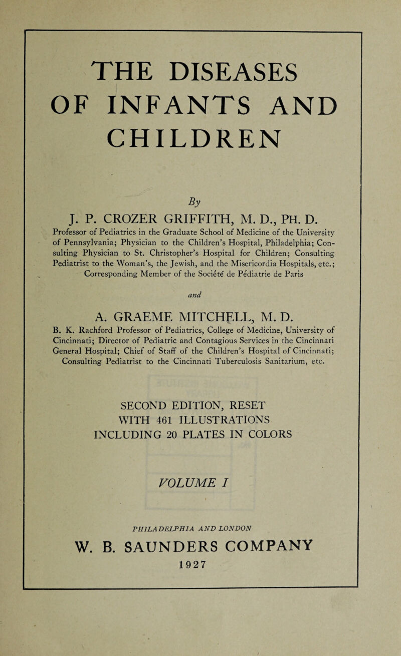 THE DISEASES OF INFANTS AND CHILDREN By J. P. CROZER GRIFFITH, M. D., PH. D. Professor of Pediatrics in the Graduate School of Medicine of the University of Pennsylvania; Physician to the Children’s Hospital, Philadelphia; Con¬ sulting Physician to St. Christopher’s Hospital for Children; Consulting Pediatrist to the Woman’s, the Jewish, and the Misericordia Hospitals, etc.; Corresponding Member of the Soci£te de Pediatrie de Paris A. GRAEME MITCHELL, M. D. B. K. Rachford Professor of Pediatrics, College of Medicine, University of Cincinnati; Director of Pediatric and Contagious Services in the Cincinnati General Hospital; Chief of Staff of the Children’s Hospital of Cincinnati; Consulting Pediatrist to the Cincinnati Tuberculosis Sanitarium, etc. SECOND EDITION, RESET WITH 461 ILLUSTRATIONS INCLUDING 20 PLATES IN COLORS VOLUME I PHILADELPHIA AND LONDON W. B. SAUNDERS COMPANY 1927 /