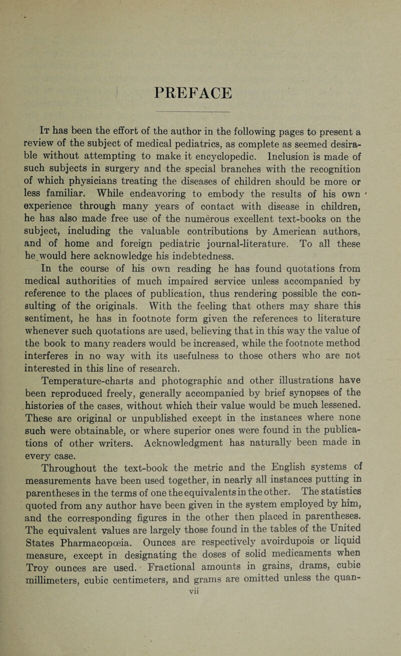 I PREFACE It has been the effort of the author in the following pages to present a review of the subject of medical pediatrics, as complete as seemed desira¬ ble without attempting to make it encyclopedic. Inclusion is made of such subjects in surgery and the special branches with the recognition of which physicians treating the diseases of children should be more or less familiar. While endeavoring to embody the results of his own ' experience through many years of contact with disease in children, he has also made free use of the numerous excellent text-books on the subject, including the valuable contributions by American authors, and of home and foreign pediatric journal-literature. To all these he would here acknowledge his indebtedness. In the course of his own reading he has found quotations from medical authorities of much impaired service unless accompanied by reference to the places of publication, thus rendering possible the con¬ sulting of the originals. With the feeling that others may share this sentiment, he has in footnote form given the references to literature whenever such quotations are used, believing that in this way the value of the book to many readers would be increased, while the footnote method interferes in no way with its usefulness to those others who are not interested in this line of research. Temperature-charts and photographic and other illustrations have been reproduced freely, generally accompanied by brief synopses of the histories of the cases, without which their value would be much lessened. These are original or unpublished except in the instances where none such were obtainable, or where superior ones were found in the publica¬ tions of other writers. Acknowledgment has naturally been made in every case. Throughout the text-book the metric and the English systems of measurements have been used together, in nearly all instances putting in parentheses in the terms of one the equivalents in the other. The statistics quoted from any author have been given in the system employed by him, and the corresponding figures in the other then placed in parentheses. The equivalent values are largely those found in the tables of the United States Pharmacopoeia. Ounces are respectively avoirdupois or liquid measure, except in designating the doses of solid medicaments when Troy ounces are used. Fractional amounts in grains, drams, cubic millimeters, cubic centimeters, and grams are omitted unless the quan-