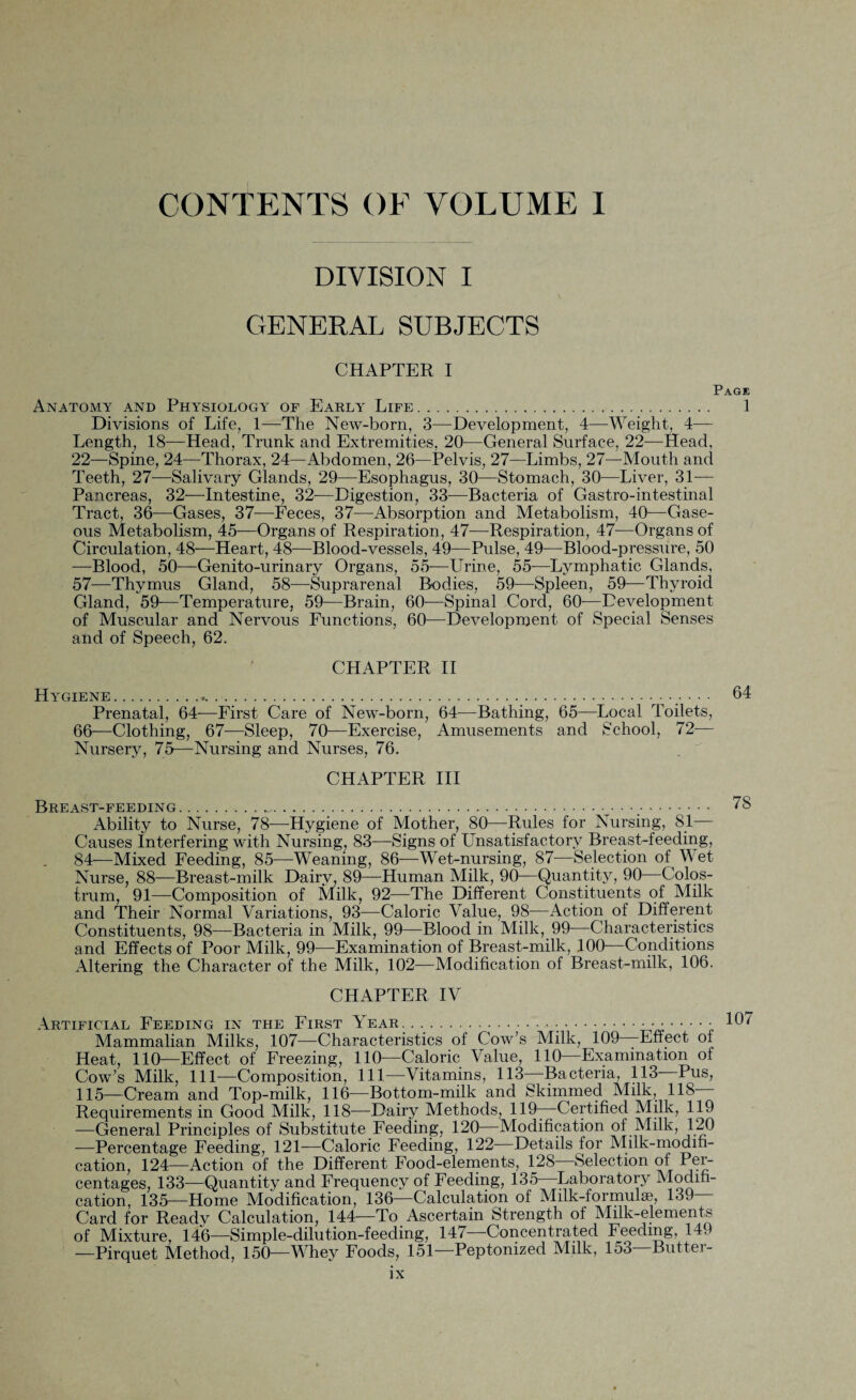 CONTENTS OF VOLUME I DIVISION I GENERAL SUBJECTS CHAPTER I Page Anatomy and Physiology of Early Life. 1 Divisions of Life, 1—The New-born, 3—Development, 4—Weight, 4— Length, 18—Head, Trunk and Extremities, 20—General Surface, 22—Head, 22—Spine, 24—Thorax, 24—Abdomen, 26—Pelvis, 27—Limbs, 27—Mouth and Teeth, 27—Salivary Glands, 29—Esophagus, 30—Stomach, 30—Liver, 31— Pancreas, 32—Intestine, 32-—Digestion, 33—Bacteria of Gastro-intestinal Tract, 36—Gases, 37—Feces, 37—Absorption and Metabolism, 40-—Gase¬ ous Metabolism, 45—Organs of Respiration, 47—Respiration, 47—Organs of Circulation, 48—Heart, 48—Blood-vessels, 49—Pulse, 49-—Riood-pressure, 50 —Blood, 50—Genito-urinary Organs, 55—Urine, 55-—Lymphatic Glands, 57—Thymus Gland, 58—Suprarenal Bodies, 59—Spleen, 59—Thyroid Gland, 59-—Temperature, 59—Brain, 60—Spinal Cord, 60—Development of Muscular and Nervous Functions, 60—Development of Special Senses and of Speech, 62. CHAPTER II Hygiene.... • • • 64 Prenatal, 64—First Care of New-born, 64—Bathing, 65—Local Toilets, 66—Clothing, 67—Sleep, 70—Exercise, Amusements and School, 72-— Nursery, 75—Nursing and Nurses, 76. CHAPTER III Breast-feeding.... 78 Ability to Nurse, 78—Hygiene of Mother, 80—Rules for Nursing, 81— Causes Interfering with Nursing, 83—Signs of Unsatisfactory Breast-feeding, 84—Mixed Feeding, 85—Weaning, 86—Wet-nursing, 87—Selection of Wet Nurse, 88—Breast-milk Dairy, 89—Human Milk, 90—Quantity, 90 Colos¬ trum, 91—Composition of Milk, 92—The Different Constituents of Milk and Their Normal Variations, 93—Caloric Value, 98—Action of Different Constituents, 98—Bacteria in Milk, 99—Blood in Milk, 99—Characteristics and Effects of Poor Milk, 99—Examination of Breast-milk, 100—Conditions Altering the Character of the Milk, 102—Modification of Breast-milk, 106. CHAPTER IV Artificial Feeding in the First Year. 107 Mammalian Milks, 107—Characteristics of Cow’s Milk, 109—Effect of Heat, 110—Effect of Freezing, 110—Caloric Value, 110—Examination of Cow’s Milk, 111—Composition, 111—Vitamins, 113—Bacteria, 113 Pus, 115—Cream and Top-milk, 116—Bottom-milk and Skimmed Milk, 118 Requirements in Good Milk, 118—Dairy Methods, 119- Certified Milk, 119 —General Principles of Substitute Feeding, 120 Modification of Milk, 120 —Percentage Feeding, 121-—Caloric Feeding, 122 Details for Milk-modifi¬ cation, 124—Action of the Different Food-elements, 128 Selection of Per¬ centages, 133—Quantity and Frequency of Feeding, 135 Laboratory Modifi¬ cation, 135—Home Modification, 136—Calculation of Milk-formulae, 139- Card for Ready Calculation, 144—To Ascertain Strength of Milk-elements of Mixture, 146—Simple-dilution-feeding, 14/ Concentrated Feeding, 14, —Pirquet Method, 150—Whey Foods, 151—Peptonized Milk, lo3 Butter-