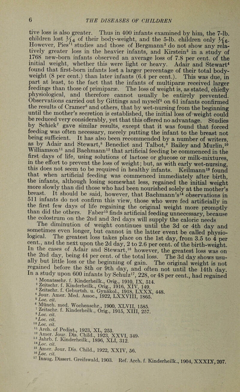 tive loss is also greater. Thus in 400 infants examined by him, the 7-lb. children lost of their body-weight, and the 5-lb. children only }?{q. However, Pies'1 studies and those of Bergmann2 do not show any rela¬ tively greater loss in the heavier infants, and Kirstein3 in a study of 1768 new-born infants observed an average loss of 7.8 per cent, of the initial weight, whether this were light or heavy. Adair and Stewart4 found that first-born infants lost a larger percentage of their total body- weight (8 per cent.) than later infants (6.4 per cent.). This was due, in part at least, to the fact that the infants of multiparse received larger feedings than those of primiparse. The loss of weight is, as stated, chiefly physiological, and therefore cannot usually be entirely prevented. Observations carried out by Gittings and myself5 on 61 infants confirmed the results of Cramer6 and others, that by wet-nursing from the beginning until the mother's secretion is established, the initial loss of1 weight could be reduced very considerably, yet that this offered no advantage. Studies by Schick7 gave similar results, except that it was found that forced feeding was often necessary, merely putting the infant to the breast not being sufficient. It has also been recommended by a number of writers, as by Adair and Stewart,8 Benedict and Talbot,9 Bailey and Murlin,19 Williamson11 and Bachmann12 that artificial feeding be commenced in the first days of life, using solutions of lactose or glucose or milk-mixtures, in the effort to prevent the loss of weight; but, as with early wet-nursing,7 this does not seem to be required in healthy infants. Keilmann13 found that when artificial feeding was commenced immediately after birth, the infants, although losing somewhat less, regained the initial weight more slowly than did those who had been nourished solely at the mother's breast. It should be said, however, that Bachmann's14 observations in 511 infants do not confirm this view, those who were fed artificially in the first few days of life regaining the original weight more promptly than did the others. Faber15 finds artificial feeding unnecessary, because os^rjIT oa 2nd and 3rd days will supply the caloric needs The diminution of weight continues until the 3d or 4th day and sometimes even longer, but cannot in the latter event be called physio¬ logical. The greatest loss takes place on the 1st day, from 3.5 to 4 per cent^, and the nelt upon the 2d day, 2 to 2.6 per cent, of the birth-weight. “■ the cases of Adair and Stewart,16 however, the greatest loss was on ,.e 2nd being 44 per cent, of the total loss. The 3d day shows usu¬ ally but little loss or the beginning of gain. The original weight is not regained before the 8th or 9th day, and often not until the 14th day. n a study upon 600 infants by Schulz17, 228, or 48 per cent., had regained 1 Monatsschr. f. Kinderheilk., Orig., 1910 IX 514 2 Zeitschr. f. Kinderheilk., Orig., 1916, XIV, 149 Zeitschr. f. Geburtsh. u. Gynakol., 1918, LXXX, 448. 4 Jour. Amer. Med. Assoc., 1922, LXXVIII, 1865. 5 Loc. cit. 7 Wochenschr., 1900, XLVII, 1585. Zeitschr. f. Kinderheilk., Orig., 1915, XIII, 257. 8 Loc. cit. ’ 9 Loc. cit. 10 Loc. cit. 11 Arch, of Pediat., 1923, XL, 253. il foai> Dis* Child-> 1923, XXVI, 349. Lihrb. f. Kinderheilk., 1896, XLI, 312 14 Loc. cit. ' “ ^mer- Jour- Bis. Child., 1922, XXIV, 56. 16 Loc. cit. 17 InauS- Bissert. Greifswald, 1903. Ref. Arch. f. Kinderheilk., 1904, XXXIX, 207.