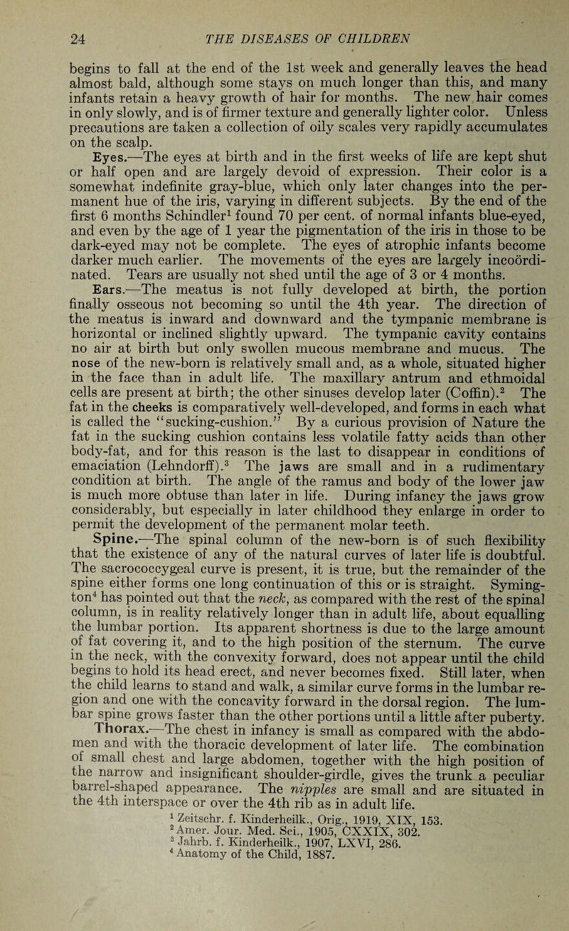 begins to fall at the end of the 1st week and generally leaves the head almost bald, although some stays on much longer than this, and many infants retain a heavy growth of hair for months. The new hair comes in only slowly, and is of firmer texture and generally lighter color. Unless precautions are taken a collection of oily scales very rapidly accumulates on the scalp. Eyes.—The eyes at birth and in the first weeks of life are kept shut or half open and are largely devoid of expression. Their color is a somewhat indefinite gray-blue, which only later changes into the per¬ manent hue of the iris, varying in different subjects. By the end of the first 6 months Schindler1 found 70 per cent, of normal infants blue-eyed, and even by the age of 1 year the pigmentation of the iris in those to be dark-eyed may not be complete. The eyes of atrophic infants become darker much earlier. The movements of the eyes are largely incoordi- nated. Tears are usually not shed until the age of 3 or 4 months. Ears.—The meatus is not fully developed at birth, the portion finally osseous not becoming so until the 4th year. The direction of the meatus is inward and downward and the tympanic membrane is horizontal or inclined slightly upward. The tympanic cavity contains no air at birth but only swollen mucous membrane and mucus. The nose of the new-born is relatively small and, as a whole, situated higher in the face than in adult life. The maxillary antrum and ethmoidal cells are present at birth; the other sinuses develop later (Coffin).2 The fat in the cheeks is comparatively well-developed, and forms in each what is called the “sucking-cushion.” By a curious provision of Nature the fat in the sucking cushion contains less volatile fatty acids than other body-fat, and for this reason is the last to disappear in conditions of emaciation (Lehndorff).3 The jaws are small and in a rudimentary condition at birth. The angle of the ramus and body of the lower jaw is much more obtuse than later in life. During infancy the jaws grow considerably, but especially in later childhood they enlarge in order to permit the development of the permanent molar teeth. Spine.-—The spinal column of the new-born is of such flexibility that the existence of any of the natural curves of later life is doubtful. The sacrococcygeal curve is present, it is true, but the remainder of the spine either forms one long continuation of this or is straight. Syming¬ ton4 has pointed out that the neck, as compared with the rest of the spinal column, is in reality relatively longer than in adult life, about equalling the lumbar portion. Its apparent shortness is due to the large amount of fat covering it, and to the high position of the sternum. The curve in the neck, with the convexity forward, does not appear until the child begins to hold its head erect, and never becomes fixed. Still later, when the child learns to stand and walk, a similar curve forms in the lumbar re¬ gion and one with the concavity forward in the dorsal region. The lum¬ bar spine grows faster than the other portions until a little after puberty. Thorax. The chest in infancy is small as compared with the abdo¬ men and with the thoracic development of later life. The combination of small chest and large abdomen, together with the high position of the narrow and insignificant shoulder-girdle, gives the trunk a peculiar barrel-shaped appearance. The nipples are small and are situated in the 4th interspace or over the 4th rib as in adult life. 1 Zeitschr. f. Kinderheilk., Orig., 1919, XIX, 153. 2 Amer. Jour. Med. Sci., 1905, CXXIX, 302. 3 Jahrb. f. Kinderheilk., 1907, LXVI, 286. 4 Anatomy of the Child, 1887.