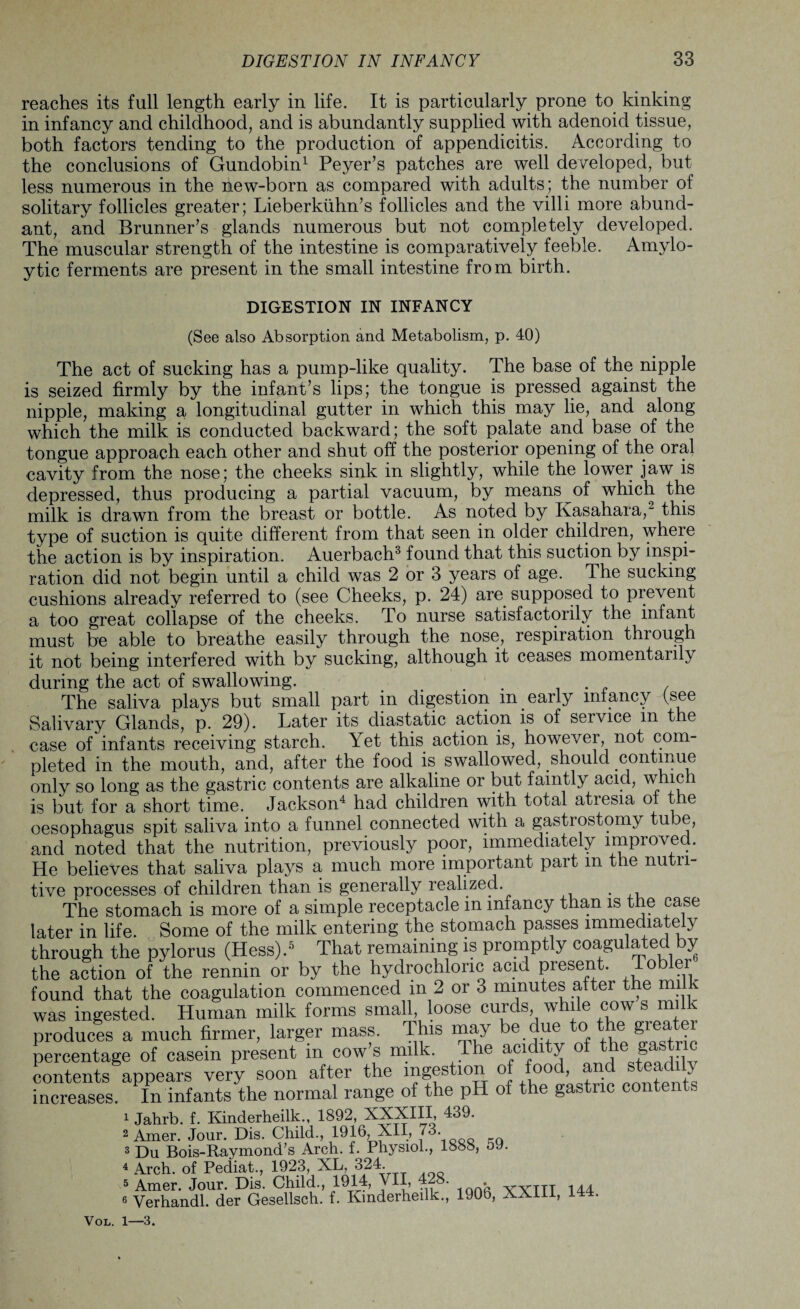 reaches its full length early in life. It is particularly prone to kinking in infancy and childhood, and is abundantly supplied with adenoid tissue, both factors tending to the production of appendicitis. According to the conclusions of Gundobin1 Peyer’s patches are well developed, but less numerous in the new-born as compared with adults; the number of solitary follicles greater; Lieberkiihn’s follicles and the villi more abund¬ ant, and Brunner’s glands numerous but not completely developed. The muscular strength of the intestine is comparatively feeble. Amylo- ytic ferments are present in the small intestine from birth. DIGESTION IN INFANCY (See also Absorption and Metabolism, p. 40) The act of sucking has a pump-like quality. The base of the nipple is seized firmly by the infant’s lips; the tongue is pressed against the nipple, making a longitudinal gutter in which this may lie, and along which the milk is conducted backward; the soft palate and base of the tongue approach each other and shut off the posterior opening of the oral cavity from the nose; the cheeks sink in slightly, while the lower jaw is depressed, thus producing a partial vacuum, by means of which the milk is drawn from the breast or bottle. As noted by Kasahara,2 this type of suction is quite different from that seen in older children, where the action is by inspiration. Auerbach3 found that this suction by inspi¬ ration did not begin until a child was 2 or 3 years of age. The sucking cushions already referred to (see Cheeks, p. 24) are supposed to prevent a too great collapse of the cheeks. To nurse satisfactorily the infant must be able to breathe easily through the nose, respiration through it not being interfered with by sucking, although it ceases momentarily during the act of swallowing. The saliva plays but small part in digestion m early infancy (see Salivary Glands, p. 29). Later its diastatic action is of service m the case of infants receiving starch. Yet this action is, however, not com¬ pleted in the mouth, and, after the food is swallowed, should continue only so long as the gastric contents are alkaline or but faintly acid, w ici is but for a short time. Jackson4 had children with total atresia of the oesophagus spit saliva into a funnel connected with a gastrostomy tube, and noted that the nutrition, previously poor, immediately improved. He believes that saliva plays a much more important part m the nutn- tive processes of children than is generally realized. . The stomach is more of a simple receptacle m infancy than is the case later in life. Some of the milk entering the stomach passes immediately through the pylorus (Hess).5 That remaining is promptly coagulated by the action of the rennin or by the hydrochloric acid present. Tobler found that the coagulation commenced in 2 or 3 minutes after the milk was ingested. Human milk forms small loose curds while cow s milk produces a much firmer, larger mass. This may be due to the great percentage of casein present m cows milk. The acidity tbe g contents appears very soon after the ^gestion °» , i00 L+rio onr,fonts increases. In infants the normal range of the pH of the gastric contents 1 Jahrb. f. Kinderheilk., 1892, XXXIII, 439. 2 Amer. Jour. Dis. Child., 1916, XII, 7^- 3 Du Bois-Raymond’s Arch. f. Physiol., 1888, 5J. 4 Arch, of Pediat., 1923, XL, 324. 5 Amer. Jour. Dis. Child., 1914, VII, 4-8. vyTTT 144 6 Verhandl. der Gesellsch. f. Kinderheilk., 190b, XXIII, 144. Vol. 1—3.