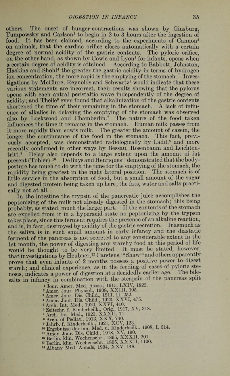 others. The onset of hunger-contractions was shown by Ginsburg, Tumpowsky and Carlson1 to begin in 2 to 3 hours after the ingestion of food. It has been claimed, according to the experiments of Cannon2 on animals, that the cardiac orifice closes automatically with a certain degree of normal acidity of the gastric contents. The pyloric orifice, on the other hand, as shown by Cowie and Lyon3 for infants, opens when a certain degree of acidity is attained. According to Babbott, Johnston, Haskins and Shohl4 the greater the gastric acidity in terms of hydrogen ion concentration, the more rapid is the emptying of the stomach. Inves¬ tigations by McClure, Reynolds and Schwartz5 would indicate that these various statements are incorrect, their results showing that the pylorus opens with each antral peristaltic wave independently of the degree of acidity; and Theile6 even found that alkalinization of the gastric contents shortened the time of their remaining in the stomach. A lack of influ¬ ence of alkalies in delaying the emptying of the stomach was observed also by Lockwood and Chamberlin.7 The nature of the food taken influences the time it remains in the stomach. Human milk passes from it more rapidly than cow’s milk. The greater the amount of casein, the longer the continuance of the food in the stomach. This fact, previ¬ ously accepted, was demonstrated radiologically by Ladd,8 and more recently confirmed in other ways by Bessau, Rosenbaum and Leichten- tritt.9 Delay also depends to a large extent upon the amount of fat present (Tobler).10 DeBuys and Henriques11 demonstrated that the body- posture has much to do with the time for the emptying of the stomach, the rapidity being greatest in the right lateral position. The stomach is of little service in the absorption of food, but a small amount of the sugar and digested protein being taken up here; the fats, water and salts practi¬ cally not at all. In the intestine the trypsin of the pancreatic juice accomplishes the peptonizing of the milk not already digested in the stomach; this being probably, as stated, much the larger part. If the contents of the stomach are expelled from it in a hyperacid state no peptonizing by the trypsin takes place, since this ferment requires the presence of an alkaline reaction, and is, in fact, destroyed by acidity of the gastric secretion. Inasmuch as the saliva is in such small amount in early infancy and the diastatie ferment of the pancreas is not secreted to any considerable extent in the 1st month, the power of digesting any starchy food at this period of life would be thought to be very limited. It must be stated, however, that investigations by Heubner,12 Carstens,13 Shaw14 and others apparently prove that even infants of 2 months possess a positive power to digest starch; and clinical experience, as in the feeding of cases of pyloric ste¬ nosis, indicates a power of digestion at a decidedly earlier age. The bile- salts in infancy in combination with the steapsin of the pancreas split 1 Jour. Amer. Med. Assoc., 1915, LXIV, 1822. 2 Amer. Jour. Physiol., 1908, XXIII, 105. 3 Amer. Jour. Dis. Child., 1911, II, 252. 4 Amer. Jour. Dis. Child., 1923, XXVI, 475. 5 Arch. Int. Med., 1920, XXVI, 410. 6 Zeitschr. f. Kinderheilk.. Ong., 191/, XV, 318. 7 Arch. Int. Med., 1923. XXXII, 71. 8 Arch, of Pediat., 1913, XXX, 740. 9 Jahrb. f. Kinderheilk., 1921, XCV, 123. i° Ergebnisse der inn. Med. u. Kinderheilk., 1908, 1, 514. Amer. Jour. Dis. Child, 1918, XV 190 12 Berlin, klin. Wochenschr, 1895, XXXII, 201. 13 Berlin, klin. Wochenschr, 1895, XXXII, 1100. 14 Albany Med. Annals, 1904, XXV, 148.