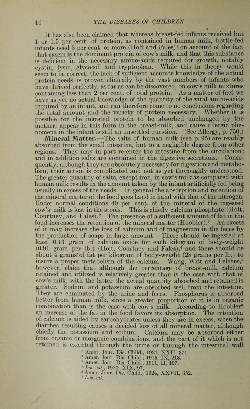 It has also been claimed that whereas breast-fed infants received but 1 or 1.5 per cent, of protein, as contained in human milk, bottle-fed infants need 3 per cent, or more (Holt and Fales)1 on account of the fact that casein is the dominant protein of cow’s milk, and that this substance is deficient in the necessary amino-acids required for growth, notably cystin, lysin,. glycocoll and tryptophan. While this in theory would seem to be correct, the lack of sufficient accurate knowledge of the actual protein-needs is proven clinically by the vast numbers of infants who have thrived perfectly, as far as can be discovered, on cow’s milk mixtures containing less than 2 per cent, of total protein. As a matter of fact we have as yet no actual knowledge of the quantity of the vital amino-acids required by an infant, and can therefore come to no conclusions regarding the total amount and the variety of protein necessary. Whether it is possible for the ingested protein to be absorbed unchanged by the mother, appear in this form in the breast-milk, and cause allergic phe¬ nomena in the infant is still an unsettled question. (See Allergy, p. 750.) Mineral Matter.—The salts of human milk (see p. 95) are readily absorbed from the small intestine, but to a negligible degree from other regions. They may in part re-enter the intestine from the circulation; and in addition salts are contained in the digestive secretions. Conse¬ quently, although they are absolutely necessary for digestion and metabo¬ lism, their action is complicated and not as yet thoroughly understood. The greater quantity of salts, except iron, in cow’s milk as compared with human milk results in the amount taken by the infant artificially fed being usually in excess of the needs. In general the absorption and retention of the mineral matter of the food goes hand in hand with that of the nitrogen. Under normal conditions 40 per cent, of the mineral of the ingested cow’s milk is lost in the stools. This is chiefly calcium phosphate (Holt, Courtney, and Fales).2 The presence of a sufficient amount of fat in the food increases the retention of the mineral matter (Hoobler).3 An excess of it may increase the loss of calcium and of magnesium in the feces by the production of soaps in large amount. There should be ingested at least 0.13 gram of calcium oxide for each kilogram of body-weight (0.91 grain per lb.) (Holt, Courtney and Fales),4 and there should be about 4 grams'of fat per kilogram of body-weight (28 grains per lb.) to insure a proper metabolism of the calcium. Wang, Witt and Felcher,5 however, claim that although the percentage of breast-milk calcium retained and utilized is relatively greater than is the case with that of cow’s milk, with the latter the actual quantity absorbed and retained is greater. Sodium and potassium are absorbed well from the intestine. They are eliminated by the urine and feces. Phosphorus is absorbed better from human milk, since a greater proportion of it is in organic combination than is the case with cow’s milk. According to Hoobler6 an increase of the fat in the food favors its absorption. The retention of calcium is aided by carbohydrates unless they are in excess, when the diarrhea resulting causes a decided loss of all mineral matter, although chiefly the potassium and sodium. Calcium may be absorbed either from organic or inorganic combinations, and the part of it which is not retained is excreted through the urine or through the intestinal wall 1 Amer. Jour. Dis. Child., 1921, XXII, 371. 2 Amer. Jour. Dis. Child., 1915, IX, 213. 3 Amer. Jour. Dis. Child., 1911, II, 107. 4Loc. ait., 1920, XIX, 97. 5 Amer. Jour. Dis. Child., 1924, XXVII, 352. 6 hoc. cit.