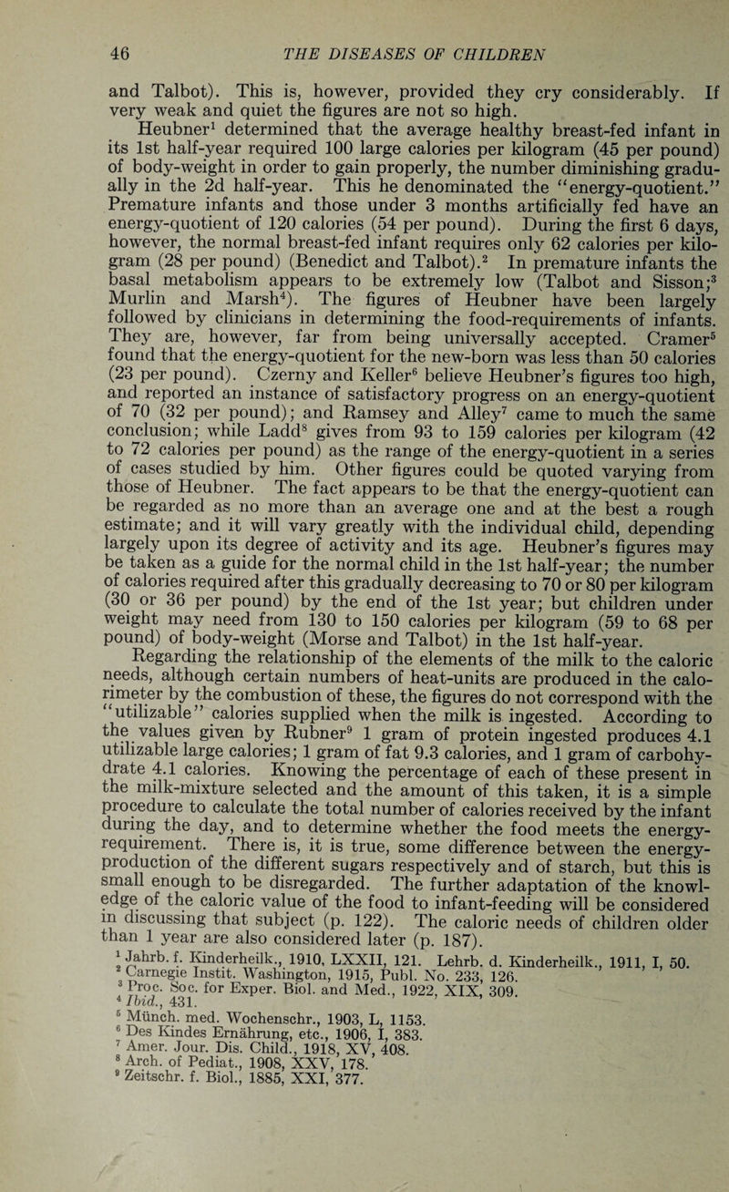 and Talbot). This is, however, provided they cry considerably. If very weak and quiet the figures are not so high. Heubner1 determined that the average healthy breast-fed infant in its 1st half-year required 100 large calories per kilogram (45 per pound) of body-weight in order to gain properly, the number diminishing gradu¬ ally in the 2d half-year. This he denominated the “energy-quotient.” Premature infants and those under 3 months artificially fed have an energy-quotient of 120 calories (54 per pound). During the first 6 days, however, the normal breast-fed infant requires only 62 calories per kilo¬ gram (28 per pound) (Benedict and Talbot).2 In premature infants the basal metabolism appears to be extremely low (Talbot and Sisson;3 Murlin and Marsh4). The figures of Heubner have been largely followed by clinicians in determining the food-requirements of infants. They are, however, far from being universally accepted. Cramer5 found that the energy-quotient for the new-born was less than 50 calories (23 per pound). Czerny and Keller6 believe Heubner’s figures too high, and reported an instance of satisfactory progress on an energy-quotient of 70 (32 per pound); and Ramsey and Alley7 came to much the same conclusion; while Ladd8 gives from 93 to 159 calories per kilogram (42 to 72 calories per pound) as the range of the energy-quotient in a series of cases studied by him. Other figures could be quoted varying from those of Heubner. The fact appears to be that the energy-quotient can be regarded as no more than an average one and at the best a rough estimate; and it will vary greatly with the individual child, depending largely upon its degree of activity and its age. Heubner’s figures may be taken as a guide for the normal child in the 1st half-year; the number of calories required after this gradually decreasing to 70 or 80 per kilogram (30 or 36 per pound) by the end of the 1st year; but children under weight may need from 130 to 150 calories per kilogram (59 to 68 per pound) of body-weight (Morse and Talbot) in the 1st half-year. Regarding the relationship of the elements of the milk to the caloric needs, although certain numbers of heat-units are produced in the calo¬ rimeter by the combustion of these, the figures do not correspond with the “utilizable” calories supplied when the milk is ingested. According to the values given by Rubner9 1 gram of protein ingested produces 4.1 utilizable large calories; 1 gram of fat 9.3 calories, and 1 gram of carbohy¬ drate 4.1 calories. Knowing the percentage of each of these present in the milk-mixture selected and the amount of this taken, it is a simple procedure to calculate the total number of calories received by the infant during the day, and to determine whether the food meets the energy- requirement. There is, it is true, some difference between the energy- production of the different sugars respectively and of starch, but this is small enough to be disregarded. The further adaptation of the knowl¬ edge of the caloric value of the food to infant-feeding will be considered m discussing that subject (p. 122). The caloric needs of children older than 1 year are also considered later (p. 187). 1 Jahrb.f. Kinderheilk., 1910, LXXII, 121. Lehrb. d. Kinderheilk., 1911, I, 50. 2 Carnegie Inst.it. Washington, 1915, Publ. No. 233, 126. * t r°c. Soc. for Exper. Biol, and Med., 1922, XIX, 309. * Ibid., 431. 5 Munch, med. Wochenschr., 1903, L, 1153. 6 Des Kindes Ernahrung, etc., 1906, I, 383. 7 Amer. Jour. Dis. Child., 1918, XV, 408. 8 Arch, of Pediat., 1908, XXV, 178. 9 Zeitschr. f. Biol., 1885, XXI, 377.